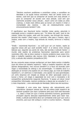 “Hackers resolvem problemas e constróem coisas, e acreditam na
      liberdade e na ajuda mútua voluntária. Para ser aceito como um
      hacker, você tem que se comportar de acordo com essa atitude. E
      para se comportar de acordo com essa atitude, você tem que
      realmente acreditar nessa atitude... Assim como em todas as artes
      criativas, o modo mais efetivo para se tornar um mestre é imitar a
      mentalidade dos mestres – não só intelectualmente como
      emocionalmente também” (18).

É significativo que Raymond tenha insistido nesse ponto, aduzindo à
explicação acima o moderno poema zen: “To follow the path: look to the
master, follow the master, walk with the master, see through the master,
become the master” (Para seguir o caminho: olhe para o mestre, siga o
mestre, ande com o mestre, veja através do mestre, torne-se o mestre)
(19).

“Então - recomenda Raymond – se você quer ser um hacker, repita as
seguinte coisas até que você acredite nelas”. E aí elenca cinco crenças
básicas que, segundo seu ponto de vista, são acordes à atitude hacker: o
mundo está repleto de problemas fascinantes esperando para serem
resolvidos (20); não se deve resolver o mesmo problema duas vezes (21);
tédio e trabalho repetitivo são nocivos (22); liberdade é uma coisa boa
(23); e atitude não substitui competência (24).

No seu conjunto essas crenças configuram um bom libelo contra o trabalho
(que ele chama de trabalho repetitivo: “tédio e trabalho repetitivo não são
apenas desagradáveis, mas nocivos também”) e a favor da diversão (sem
negar a necessidade do esforço e da concentração: “o trabalho duro e a
dedicação se tornará uma espécie de um intenso jogo, ao invés de trabalho
repetitivo”); um estímulo à criatividade; uma aposta no auto-aprendizado;
um certo desprezo em relação ao desejo de obter aprovação social ou
buscar a fama; um elogio à capacidade de viver com o necessário e de
compartilhar gratuitamente (segundo Raymond, “é quase um dever moral
compartilhar informação, resolver problemas e depois dar as soluções”); e –
o mais importante – uma valorização da liberdade. Sobre isso ele escreveu:

      “Liberdade é uma coisa boa. Hackers são naturalmente anti-
      autoritários. Qualquer pessoa que lhe dê ordens pode impedi-lo de
      resolver qualquer que seja o problema pelo qual você está fascinado
      – e, dado o modo em que a mente autoritária funciona, geralmente
      arranjará alguma desculpa espantosamente idiota para fazer isso.
      Então, a atitude autoritária deve ser combatida onde quer que você a
      encontre, para que não sufoque a você e a outros hackers... Pessoas



                                    3
 