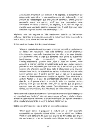 autoritárias prosperam na censura e no segredo. E desconfiam de
      cooperação voluntária e compartilhamento de informação – só
      gostam de "cooperação" que eles possam controlar. Então, para se
      comportar como um hacker, você tem que desenvolver uma
      hostilidade instintiva à censura, ao segredo, e ao uso da força ou
      mentira para compelir adultos responsáveis. E você tem que estar
      disposto a agir de acordo com esta crença” (25).

Raymond lista em seguida as três habilidades básicas do hacker-de-
software: aprender a programar, aprender a mexer com Unix e aprender a
usar a World Wide Web e escrever em HTML.

Sobre a cultura hacker, Eric Raymond observa:

      “Como a maioria das culturas sem economia monetária, a do hacker
      se baseia em reputação. Você está tentando resolver problemas
      interessantes, mas quão interessantes eles são, e se suas soluções
      são realmente boas, é algo que somente seus iguais ou superiores
      tecnicamente      são     normalmente       capazes      de     julgar.
      Conseqüentemente, quando você joga o jogo do hacker, você
      aprende a marcar pontos principalmente pelo que outros hackers
      pensam da sua habilidade (por isso você não é hacker até que outros
      hackers lhe chamem assim). Esse fato é obscurecido pela imagem
      solitária que se faz do trabalho do hacker; e também por um tabu
      hacker-cultural que é contra admitir que o ego ou a aprovação
      externa estão envolvidas na motivação de alguém. Especificamente, a
      cultura hacker é o que os antropólogos chamam de cultura de
      doação. Você ganha status e reputação não por dominar outras
      pessoas, nem por ser bonito, nem por ter coisas que as pessoas
      querem, mas sim por doar coisas. Especificamente, por doar seu
      tempo, sua criatividade, e os resultados de sua habilidade” (26).

Para Raymond existem basicamente “cinco coisas que você pode fazer para
ser respeitado por hackers”: escrever open-source software, ajudar a testar
e depurar open-source software, publicar informação útil, ajudar a manter a
infra-estrutura funcionando e servir à cultura hacker em si.

Sobre esse último ponto, vale a pena ler o que ele escreveu:

      “Você pode servir e propagar a cultura em si (por exemplo,
      escrevendo um apurado manual sobre como se tornar um hacker).
      Você só terá condição de fazer isso depois de ter estado por aí por
      um certo tempo, e ter se tornado conhecido por uma das primeiras



                                     4
 