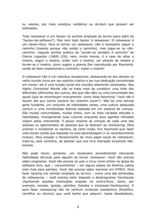 ou valores, por mais excelços, solidários ou do-bem que possam ser
estimados.

Todo netweaver é um hacker no sentido ampliado do termo (para além do
“hacker-de-software”). Mas nem todo hacker é netweaver. O netweaver é
um hacker-fluzz. Para se tornar um netweaver, não é necessário seguir o
caminho (mesmo porque não existe o caminho), mas jogar-se no não-
caminho: naquele sentido poético do “perder-se também é caminho” de
Clarice Lispector (1969) (29); nem, muito menos, é o caso de olhar o
mestre, seguir o mestre, andar com o mestre, ver através do mestre e
tornar-se o mestre, como sugere o poema Zen reproduzido por Raymond;
senão de fazer exatamente o contrário: matar o mestre!

O netweaver não é um indivíduo excepcional, destacando-se dos demais no
velho mundo único por seu espírito criativo e por sua dedicação concentrada
em inovar: ele é uma função social dos mundos altamente conectados. Nos
Highly Connected Worlds não se trata mais de constituir uma tribo dos
diferentes (diferentes dos outros, dos que não-são) ou uma comunidade dos
iguais (que se reconheçam mutuamente: como disse Raymond, “você não é
hacker até que outros hackers lhe chamem assim”). Não há uma atitude
geral fundante, um conjunto de habilidades certas, uma cultura adequada
comum e uma mentalidade distinta baseada em um sistema de crenças.
São muitas comunidades, muitas tribos, com as mais variadas atitudes e
habilidades, miscigenando suas culturas enquanto seus agentes nômades
viajam pelos interworlds. E pouco importa as crenças de cada uma das
pessoas ou aglomerados de pessoas que se dedicam ao netweaving. Para
orientar e multiplicar os hackers, de certo modo, Eric Raymond quis fazer
uma escola (ainda que baseada na auto-aprendizagem e no reconhecimento
mútuo). Para ensejar o florescimento do novo papel social do netweaver,
trata-se, pelo contrário, de apostar que sua livre interação enxameie não-
escolas.

Não pode haver, portanto, um receituário procedimental elencando
habilidades técnicas para alguém se tornar netweaver. Você não precisa
saber programar. Você não precisa só usar o Linux (nem entrar na igreja do
software livre, que – convenhamos – em alguns países da América Latina
está mais para partido). Você não precisa saber escrever em HTML5. Para
fazer hacking (no sentido ampliado do termo) – como uma das dimensões
do netweaving – você precisa estar disposto a desprogramar hierarquias
(hackeando aquelas instituições erigidas no contra-fluzz, como, por
exemplo, escolas, igrejas, partidos, Estados e empresas-hierárquicas). E
para fazer netweaving não há nenhum conteúdo substantivo (filosófico,
científico ou técnico) que você tenha que adquirir: basta desobedecer,



                                    6
 