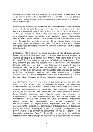 inovar e tecer redes. Isto sim, você vai ter que aprender: a tecer redes – da
única maneira possível de se aprender isso: interagindo com outras pessoas
sem erigir hierarquias (sem mandar nos outros e sem obedecer a alguém).
Isto é netweaving!

Não é algum conteúdo que determina seu comportamento. Para se tornar
netweaver não se trata de saber, mas de ser. Se você é um hacker – tão
convicto e habilidoso como o próprio Raymond, ou Torvalds, ou Stallman,
ou Cox, ou Tanenbaum – mas constroi suas patotas e igrejinhas, ou monta
empresas-hierárquicas, ou, ainda, erige quaisquer outras organizações
centralizadas e nelas convive com as outras pessoas o tempo todo, então
você não poderá ser um netweaver, mas não por motivos éticos ou morais,
por estar sendo incoerente com suas crenças e sim porque, nestas
condições, você dificilmente conseguirá aprender a articular e animar redes
(distribuídas).

Enfatizando, não é porque você violou princípios ou não observou valores.
Não é porque você não compartilhou o que sabe, nem porque transgrediu a
“cultura da doação” para ganhar mais dinheiro. Aliás, como disse o próprio
Raymond “não é inconsistente usar suas habilidades de hacker para... ficar
rico, contanto que você não esqueça que é um hacker”. Um netweaver
também pode ser – ou ficar – rico. Esse não é o ponto. O que um
netweaver não pode é não ser um netweaver; ou seja, o que faz o
netweaver não é um conjunto de conhecimentos adquiridos (ou de opiniões
proferidas, habilidades técnicas exercitadas, capacidades cognitivas
desenvolvidas) ou valores abraçados e sim o que o netweaver faz. Se não
faz rede, não é netweaver (ainda que, pelo visto, possa ser hacker).

A parte hacking do netweaving é aquela que desprograma, que corta (to
hack) ou quebra (to crack) as cadeias de scripts dos programas
verticalizadores que perturbam o campo social centralizando a rede-mãe e
gerando aglomeramentos no contra-fluz (que aparecem então como
instituições hierárquicas). Hackeando tais instituições pode-se introduzir
funcionalidades diferentes das originais como, por exemplo: a
experimentação da livre aprendizagem em vez da transmissão do
ensinamento (essa é uma espécie de “virus” não-escola, poderíamos
chamar     assim    tais   experiências, em    termos    metafóricos);   o
compartilhamento da espiritualidade espontânea em vez do seu
enquadramento e cerceamento por meio das práticas religiosas e dos rituais
das igrejas (“virus” não-igreja); o exercício voluntário e cooperativo da
política pública e da democracia comunitária em vez da disciplina e da
fidelidade partidárias (“virus” não-partido); a vivência do localismo
cosmopolíta em vez do refúgio no nacionalismo e no patriotismo insuflados



                                     7
 