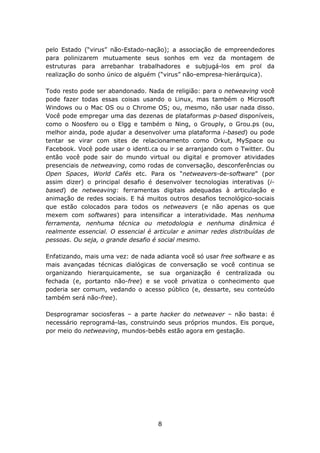 pelo Estado (“virus” não-Estado-nação); a associação de empreendedores
para polinizarem mutuamente seus sonhos em vez da montagem de
estruturas para arrebanhar trabalhadores e subjugá-los em prol da
realização do sonho único de alguém (“virus” não-empresa-hierárquica).

Todo resto pode ser abandonado. Nada de religião: para o netweaving você
pode fazer todas essas coisas usando o Linux, mas também o Microsoft
Windows ou o Mac OS ou o Chrome OS; ou, mesmo, não usar nada disso.
Você pode empregar uma das dezenas de plataformas p-based disponíveis,
como o Noosfero ou o Elgg e também o Ning, o Grouply, o Grou.ps (ou,
melhor ainda, pode ajudar a desenvolver uma plataforma i-based) ou pode
tentar se virar com sites de relacionamento como Orkut, MySpace ou
Facebook. Você pode usar o identi.ca ou ir se arranjando com o Twitter. Ou
então você pode sair do mundo virtual ou digital e promover atividades
presenciais de netweaving, como rodas de conversação, desconferências ou
Open Spaces, World Cafés etc. Para os “netweavers-de-software” (por
assim dizer) o principal desafio é desenvolver tecnologias interativas (i-
based) de netweaving: ferramentas digitais adequadas à articulação e
animação de redes sociais. E há muitos outros desafios tecnológico-sociais
que estão colocados para todos os netweavers (e não apenas os que
mexem com softwares) para intensificar a interatividade. Mas nenhuma
ferramenta, nenhuma técnica ou metodologia e nenhuma dinâmica é
realmente essencial. O essencial é articular e animar redes distribuídas de
pessoas. Ou seja, o grande desafio é social mesmo.

Enfatizando, mais uma vez: de nada adianta você só usar free software e as
mais avançadas técnicas dialógicas de conversação se você continua se
organizando hierarquicamente, se sua organização é centralizada ou
fechada (e, portanto não-free) e se você privatiza o conhecimento que
poderia ser comum, vedando o acesso público (e, dessarte, seu conteúdo
também será não-free).

Desprogramar sociosferas – a parte hacker do netweaver – não basta: é
necessário reprogramá-las, construindo seus próprios mundos. Eis porque,
por meio do netweaving, mundos-bebês estão agora em gestação.




                                    8
 