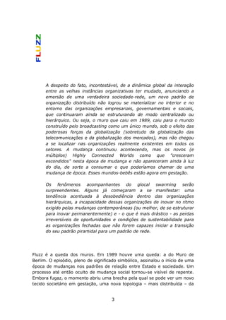 A despeito do fato, incontestável, de a dinâmica global da interação
      entre as velhas instâncias organizativas ter mudado, anunciando a
      emersão de uma verdadeira sociedade-rede, um novo padrão de
      organização distribuído não logrou se materializar no interior e no
      entorno das organizações empresariais, governamentais e sociais,
      que continuaram ainda se estruturando de modo centralizado ou
      hierárquico. Ou seja, o muro que caiu em 1989, caiu para o mundo
      construído pelo broadcasting como um único mundo, sob o efeito das
      poderosas forças da globalização (sobretudo da globalização das
      telecomunicações e da globalização dos mercados), mas não chegou
      a se localizar nas organizações realmente existentes em todos os
      setores. A mudança continuou acontecendo, mas os novos (e
      múltiplos) Highly Connected Worlds como que "cresceram
      escondidos" nesta época de mudança e não apareceram ainda à luz
      do dia, de sorte a consumar o que poderíamos chamar de uma
      mudança de época. Esses mundos-bebês estão agora em gestação.

      Os fenômenos acompanhantes do glocal swarming serão
      surpreendentes. Alguns já começaram a se manifestar: uma
      tendência acentuada à desobediência dentro das organizações
      hierárquicas, a incapacidade dessas organizações de inovar no ritmo
      exigido pelas mudanças contemporâneas (ou melhor, de se estruturar
      para inovar permanentemente) e - o que é mais drástico - as perdas
      irreversíveis de oportunidades e condições de sustentabilidade para
      as organizações fechadas que não forem capazes iniciar a transição
      do seu padrão piramidal para um padrão de rede.




Fluzz é a queda dos muros. Em 1989 houve uma queda: a do Muro de
Berlim. O episódio, pleno de significado simbólico, assinalou o início de uma
época de mudanças nos padrões de relação entre Estado e sociedade. Um
processo até então oculto de mudança social tornou-se visível de repente.
Embora fugaz, o momento abriu uma brecha pela qual se pode ver um novo
tecido societário em gestação, uma nova topologia – mais distribuída – da


                                     3
 