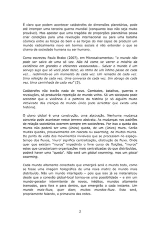 É claro que podem acontecer catástrofes de dimensões planetárias, pode
até irromper uma terceira guerra mundial (conquanto isso não seja muito
provável). Mas apostar que uma tragédia de proporções planetárias possa
criar condições para uma revolução internacional ou para uma batalha
cósmica entre as forças do bem e as forças do mal capaz de produzir um
mundo radicalmente novo em termos sociais é não entender o que se
chama de sociedade humana ou ser humano.

Como escreveu Paulo Brabo (2007), em Microsalvamentos: “o mundo não
pode ser salvo de uma só vez. Não há como se varrer a miséria da
existência em grandes e eficientes vassouradas... Salvar o mundo é um
serviço sujo que só você pode fazer, ao ritmo de um ínfimo passo de cada
vez... redimindo-se um momento de cada vez. Um remédio de cada vez.
Uma refeição de cada vez. Uma conversa de cada vez. Um abraço de cada
vez. Uma caminhada de cada vez” (3).

Catástrofes não trarão nada de novo. Combates, batalhas, guerras e
revoluções, só produzirão repetição de mundo velho. Só um sociopata pode
acreditar que a violência é a parteira da história (e só alguém muito
intoxicado das crenças do mundo único pode acreditar que exista uma
história).

O plano global é uma construção, uma abstração. Nenhuma mudança
concreta pode acontecer nesse terreno abstrato. As mudanças nos padrões
de relação societários ocorrem sempre em sociosferas. Por isso a queda dos
muros não poderá ser uma (única) queda, de um (único) muro. Serão
muitas quedas, provavelmente em cascata ou swarming, de muitos muros.
Do ponto de vista dos movimentos invisíveis que se processam no espaço-
tempo dos fluxos, 'muro' significa centralização, obstrução de fluxo. Onde
quer que existam "muros" impedindo o livre curso de fluições, “muros”
estes que caracterizam organizações mais centralizadas do que distribuídas,
poderá haver uma "queda". Não será um global swarming, mas um glocal
swarming.

Cada mundo altamente conectado que emergirá será o mundo todo, como
se fosse uma imagem holográfica de uma nova matriz de mundo mais
distribuído. Não um mundo interligado – pois que isso já se materializou
desde que a conexão global-local tornou-se uma possibilidade – e sim um
mundo-gerador intermitente de novos, inéditos, mundos altamente
tramados, para fora e para dentro, que emergirão a cada instante. Um
mundo mais-fluzz, quer dizer, muitos mundos-fluzz. Esta será,
propriamente falando, a primavera das redes.




                                    2
 