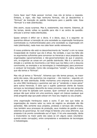 Como fazer isso? Pode parecer incrível, mas nós já temos a resposta.
Embora, a rigor, não haja nenhuma fórmula, nós já descobrimos a
"fórmula" da transição do padrão hierárquico para o padrão rede. Essa
"fórmula" é a rede (distribuída).

Dito assim, causa surpresa. Mas é, exatamente, isso mesmo. Estamos, já
faz tempo, dando voltas na questão para não ir ao centro da questão:
articular e animar redes distribuídas.

Quase sempre é difícil ver o óbvio. E o óbvio, aqui, é o seguinte: se
queremos efetuar a transição de uma sociedade ou organização hierárquica
(centralizada ou multicentralizada) para uma sociedade ou organização em
rede (distribuída), nada mais nos cabe fazer senão netweaving.

O nosso problema não está no desconhecimento da "receita" e sim na nossa
incapacidade de mostrar que ela é eficaz. Na verdade, o que nos falta são
os argumentos suficientes para convencer os hierarcas e seus prepostos das
organizações (governamentais e não-governamentais) de que é possível,
sim, re-organizar as coisas em um padrão distribuído. Não é o caminho (a
direção e o sentido do movimento a ser feito) que nos falta e sim o discurso
convincente, os exemplos e as tecnologias (e metodologias) para promover
e conduzir tal transição. Como não conseguimos "vender" a idéia, achamos
que não temos a "fórmula".

Mas nós já temos a "fórmula". Achamos que não temos porque, na maior
parte dos casos, não queremos nos organizar – nós mesmos – segundo um
padrão de rede distribuída. Então montamos uma empresa de consultoria
ou uma ONG hierárquica e queremos sair por aí "vendendo o nosso peixe"
para outros hierarcas. É claro que o sujeito (potencial cliente de nossos
serviços ou tecnologia) desconfia da nossa conversa. Logo de cara pergunta
onde tal coisa foi aplicada com sucesso. Quer conhecer as best practices,
porque não quer entrar em uma aventura, seguir um maluco qualquer que
anda pregando algo que pode colocar em risco seu negócio ou seu projeto.

Uma organização hierárquica copia a outra. É por isso que todas as
organizações do mesmo setor ou ramo de negócio ou atividade são tão
parecidas. Não somente seus projetos, produtos e serviços são similares,
mas também seus processos de produção, seus modelos de gestão e seus
sistemas de governança. Se você chega lá falando uma coisa diferente, sua
proposta é de pronto considerada out of topic. E há uma associação, tácita
e involuntária na maior parte dos casos (e em alguns casos voluntária:
quando existe corrupção), entre compradores e vendedores de tecnologias
e metodologias.



                                     2
 