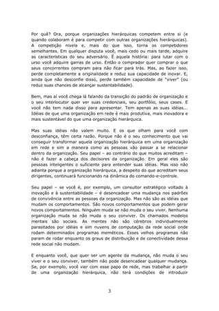 Por quê? Ora, porque organizações hierárquicas competem entre si (e
quando colaboram é para competir com outras organizações hierárquicas).
A competição nivela e, mais do que isso, torna os competidores
semelhantes. Em qualquer disputa você, mais cedo ou mais tarde, adquire
as características do seu adversário. É aquela história: para lutar com o
urso você adquire garras de urso. Então o comprador quer comprar o que
seus concorrentes compram para não ficar para trás. Mas, ao fazer isso,
perde completamente a originalidade e reduz sua capacidade de inovar. E,
ainda que não desconfie disso, perde também capacidade de “viver” (ou
reduz suas chances de alcançar sustentabilidade).

Bem, mas aí você chega lá falando da transição do padrão de organização e
o seu interlocutor quer ver suas credenciais, seu portfólio, seus cases. E
você não tem nada disso para apresentar. Tem apenas as suas idéias...
Idéias de que uma organização em rede é mais produtiva, mais inovadora e
mais sustentável do que uma organização hierárquica.

Mas suas idéias não valem muito. E os que olham para você com
desconfiança, têm certa razão. Porque não é o seu conhecimento que vai
conseguir transformar aquela organização hierárquica em uma organização
em rede e sim a maneira como as pessoas vão passar a se relacionar
dentro da organização. Seu papel – ao contrário do que muitos acreditam –
não é fazer a cabeça dos decisores da organização. Em geral eles são
pessoas inteligentes o suficiente para entender suas idéias. Mas isso não
adianta porque a organização hierárquica, a despeito do que acreditam seus
dirigentes, continuará funcionando na dinâmica do comando-e-controle.

Seu papel – se você é, por exemplo, um consultor estratégico voltado à
inovação e à sustentabilidade – é desencadear uma mudança nos padrões
de convivência entre as pessoas da organização. Mas não são as idéias que
mudam os comportamentos. São novos comportamentos que podem gerar
novos comportamentos. Ninguém muda se não muda o seu viver. Nenhuma
organização muda se não muda o seu conviver. Os chamados modelos
mentais são sociais. As mentes não são cérebros individualmente
parasitados por idéias e sim nuvens de computação da rede social onde
rodam determinados programas meméticos. Esses velhos programas não
param de rodar enquanto os graus de distribuição e de conectividade dessa
rede social não mudam.

E enquanto você, que quer ser um agente da mudança, não muda o seu
viver e o seu conviver, também não pode desencadear qualquer mudança.
Se, por exemplo, você vier com esse papo de rede, mas trabalhar a partir
de uma organização hierárquica, não terá condições de introduzir



                                    3
 