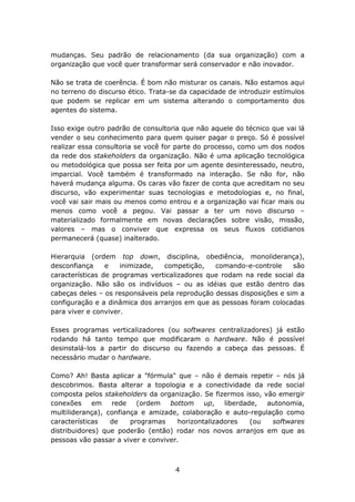 mudanças. Seu padrão de relacionamento (da sua organização) com a
organização que você quer transformar será conservador e não inovador.

Não se trata de coerência. É bom não misturar os canais. Não estamos aqui
no terreno do discurso ético. Trata-se da capacidade de introduzir estímulos
que podem se replicar em um sistema alterando o comportamento dos
agentes do sistema.

Isso exige outro padrão de consultoria que não aquele do técnico que vai lá
vender o seu conhecimento para quem quiser pagar o preço. Só é possível
realizar essa consultoria se você for parte do processo, como um dos nodos
da rede dos stakeholders da organização. Não é uma aplicação tecnológica
ou metodológica que possa ser feita por um agente desinteressado, neutro,
imparcial. Você também é transformado na interação. Se não for, não
haverá mudança alguma. Os caras vão fazer de conta que acreditam no seu
discurso, vão experimentar suas tecnologias e metodologias e, no final,
você vai sair mais ou menos como entrou e a organização vai ficar mais ou
menos como você a pegou. Vai passar a ter um novo discurso –
materializado formalmente em novas declarações sobre visão, missão,
valores – mas o conviver que expressa os seus fluxos cotidianos
permanecerá (quase) inalterado.

Hierarquia (ordem top down, disciplina, obediência, monoliderança),
desconfiança     e   inimizade,  competição,    comando-e-controle     são
características de programas verticalizadores que rodam na rede social da
organização. Não são os indivíduos – ou as idéias que estão dentro das
cabeças deles – os responsáveis pela reprodução dessas disposições e sim a
configuração e a dinâmica dos arranjos em que as pessoas foram colocadas
para viver e conviver.

Esses programas verticalizadores (ou softwares centralizadores) já estão
rodando há tanto tempo que modificaram o hardware. Não é possível
desinstalá-los a partir do discurso ou fazendo a cabeça das pessoas. É
necessário mudar o hardware.

Como? Ah! Basta aplicar a "fórmula" que – não é demais repetir – nós já
descobrimos. Basta alterar a topologia e a conectividade da rede social
composta pelos stakeholders da organização. Se fizermos isso, vão emergir
conexões     em rede      (ordem   bottom     up,   liberdade,  autonomia,
multiliderança), confiança e amizade, colaboração e auto-regulação como
características   de    programas     horizontalizadores    (ou  softwares
distribuidores) que poderão (então) rodar nos novos arranjos em que as
pessoas vão passar a viver e conviver.



                                     4
 