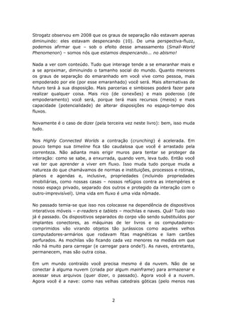 Strogatz observou em 2008 que os graus de separação não estavam apenas
diminuindo: eles estavam despencando (10). De uma perspectiva-fluzz,
podemos afirmar que – sob o efeito desse amassamento (Small-World
Phenomenon) – somos nós que estamos despencando... no abismo!

Nada a ver com conteúdo. Tudo que interage tende a se emaranhar mais e
a se aproximar, diminuindo o tamanho social do mundo. Quanto menores
os graus de separação do emaranhado em você vive como pessoa, mais
empoderado por ele (por esse emaranhado) você será. Mais alternativas de
futuro terá à sua disposição. Mais parcerias e simbioses poderá fazer para
realizar qualquer coisa. Mais rico (de conexões) e mais poderoso (de
empoderamento) você será, porque terá mais recursos (meios) e mais
capacidade (potencialidade) de alterar disposições no espaço-tempo dos
fluxos.

Novamente é o caso de dizer (pela terceira vez neste livro): bem, isso muda
tudo.

Nos Highly Connected Worlds a contração (crunching) é acelerada. Em
pouco tempo sua timeline fica tão caudalosa que você é arrastado pela
correnteza. Não adianta mais erigir muros para tentar se proteger da
interação: como se sabe, a enxurrada, quando vem, leva tudo. Então você
vai ter que aprender a viver em fluxo. Isso muda tudo porque muda a
natureza do que chamávamos de normas e instituições, processos e rotinas,
planos e agendas e, inclusive, propriedades (incluindo propriedades
imobiliárias, como nossas casas – nossos refúgios contra as intempéries e
nosso espaço privado, separado dos outros e protegido da interação com o
outro-imprevisível). Uma vida em fluxo é uma vida nômade.

No passado temia-se que isso nos colocasse na dependência de dispositivos
interativos móveis – e-readers e tablets – mochilas e naves. Quá! Tudo isso
já é passado. Os dispositivos separados do corpo vão sendo substituídos por
implantes conectores, as máquinas de ler livros e os computadores-
comprimidos vão virando objetos tão jurássicos como aqueles velhos
computadores-armários que rodavam fitas magnéticas e liam cartões
perfurados. As mochilas vão ficando cada vez menores na medida em que
não há muito para carregar (e carregar para onde?). As naves, entretanto,
permanecem, mas são outra coisa.

Em um mundo contraído você precisa mesmo é da nuvem. Não de se
conectar à alguma nuvem (criada por algum mainframe) para armazenar e
acessar seus arquivos (quer dizer, o passado). Agora você é a nuvem.
Agora você é a nave: como nas velhas catedrais góticas (pelo menos nas



                                    2
 