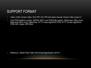 SUPPORT FORMAT
•   Video: H.263, Screen Video, On2 VP6, On2 VP6 with alpha channel, Screen Video version 2.
•   Liner PCM (platform endian), ADPCM, MP3, Liner PCM (little endian), Nellymoser 16khz mono,
    Nellymoser 8khz mono, Nellymoser, G.711 A-law logarithmic PCM, G.711 mu-law logarithmic
    PCM, AAC, Speex, MP3 8khz




•   Reference : Adobe Flash Video File Format Specification Ver10.1
 