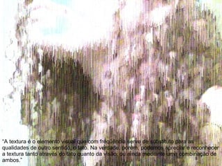 “A textura é o elemento visual que com freqüência serve de substituto para as qualidades de outro sentido, o tato. Na verdade, porém, podemos apreciar e reconhecer a textura tanto através do tato quanto da visão, ou ainda mediante uma combinação de ambos.” 