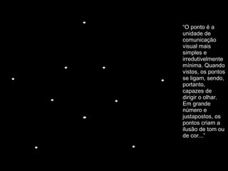 “ O ponto é a unidade de comunicação visual mais simples e irredutivelmente mínima. Quando vistos, os pontos se ligam, sendo, portanto, capazes de dirigir o olhar. Em grande número e justapostos, os pontos criam a ilusão de tom ou de cor...” 