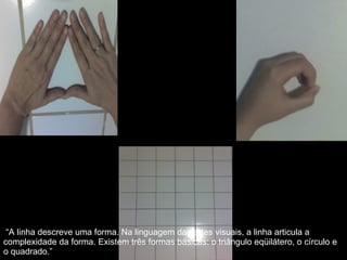“ A linha descreve uma forma. Na linguagem das artes visuais, a linha articula a complexidade da forma. Existem três formas básicas: o triângulo eqüilátero, o círculo e o quadrado.” 