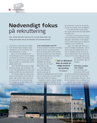 Tema: LUfTkonTroL 
Luftrummet over Danmark bliver døgnet 
rundt alle årets dage overvåget af radar-operatørerne 
ved Air Control Wing. Men 
personelsituationen er kritisk. 
I januar var 74% af stillingerne i Air 
Control Wing besat. Det er især de stillinger, 
som direkte har med kontrol- og varsling at 
gøre, der er svære at få besat. Der mangler 
også specialister som radarteknikere ved de 
enkelte radarhoveder. 
- Det er åbenbart ikke så sexet at vælge 
kontrol og varsling, siger Pia Wognsen, der 
er chef i Hr udviklingssektionen og har det 
samlede overblik over personelsituationen. 
- De 74% løber stærkt for at klare 100%, 
og det er anstrengende. Hvis det bliver for 
meget, søger ansatte måske andre steder 
hen, og så starter den onde spiral, siger 
hun, og peger på, at hele wingen er stor-producent 
af overarbejde. 
godt samarbejde med FPT 
En del af problemerne stammer fra nedlæg-gelsen 
af kontrol- og varslingseskadril-lerne 
ved radarhovederne rundt omkring i 
Danmark og udfasning af Hawk-missilerne, 
der skulle beskytte Danmark mod luftan-greb. 
Det var ikke alle, der 
havde lyst til at fl ytte til 
Midtjylland nær Flyvesta-tion 
Karup, hvor Air Control 
Wing holder til i dag 
- Den mentale forskel 
“Det er åbenbart 
ikke så sexet at 
vælge kontrol 
og varsling 
fra at være deployerbar, 
operativ og på vagt ved 
radarerne og missilbatterierne og til at sidde 
ved en computer inde i en bunker afholdt 
også nogle, fortæller Pia Wognsen. 
Pia Wognsen 
Geografi en er også en årsag til manglen 
på radarspecialister og –teknikere. De fi re 
radarer er spredt over hele landet fra Ska-gen 
til Bornholm, og dér har de unge ikke 
stor lyst til at arbejde, mener Pia Wognsen. 
- Vi har løbende folk, som går på pen-sion, 
og der kommer ikke nok unge nedefra 
til at afl øse dem. 
Hun mener, at samarbejdet med Forsva-rets 
Personeltjeneste efterhånden fungerer 
rigtig godt, og fremhæver, at der også på 
tværs af værnene bliver gjort en indsats af 
udstikkerne for at fastholde folk. 
- I dag er der meget større fokus på at 
afprøve forskellige jobmuligheder, inden en 
person tager den endelige afsked. Det er 
fedt, at udstikkerne tænker de tanker, at 
hvis en sagsbehandler i Hæren ikke passer 
ind dér, kan han med de rigtige kurser sag-tens 
arbejde i det operative 
felt i Flyvevåbnet, siger Pia 
Wognsen. 
Halvdelen mangler 
i den mobile 
Air Control Wing’s helt 
overordnede mål for 2009 
er at få den mobile luftovervågningsenhed, 
Mobile Air Control Center, klar til at blive 
sendt ud i internationale operationer. Her er 
lidt over halvdelen af de 110 stillinger besat. 
- Det lyder ikke af meget, men når det 
for et års tid siden var 40%, er det en 
Nødvendigt fokus 
på rekruttering 
Hver fjerde stol står tom hos Air Control Wing. Men nye 
tiltag skal skabe fokus på arbejdet ved radarskærmene. 
De ansatte i Air Control Wing går ikke 
’kineservagter’, men det gamle maritime 
udtryk for at gå to vagter uden afl øsning 
bliver brugt for sjov i Bunker 1137 og 
blandt radarfolkene. 
tEKSt nIELS toFtEGAArD oG ArnE BACH nIELSEn 
12 
 