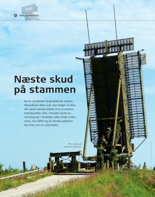 Næste skud 
på stammen 
14 
De to nyindkøbte langtrækkende radarer, 
Flyvevåbnet råder over, kan meget vel blive 
det næste danske bidrag til et af verdens 
brændpunkter. Den i forvejen tynde be-manding 
kan i fremtiden blive strakt endnu 
mere, hvis nAto og de danske politikere 
kan enes om en udsendelse. 
TPS-77 radaren på 
Flyvestation Skrydstrup. 
Foto: FLyVEVåBnEtS FototJEnEStE 
Teemmaa: LUffTkkoonnTrrooL 
 