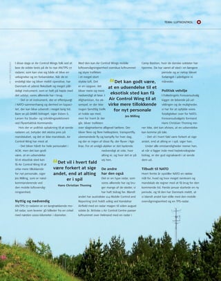 15 
I disse dage er Air Control Wings folk ved at 
lave de sidste tests på de to nye An/tPS-77 
radarer, som kan vise sig både at blive en 
velsignelse og en forbandelse. når de er 
endeligt klar og bliver meldt operative, har 
Danmark et yderst fleksibelt og meget påli-deligt 
instrument, som er helt på højde med 
det udstyr, vores allierede har i brug. 
- Det er et instrument, der er efterspurgt 
i nAto-sammenhæng og dermed en kapaci-tet, 
der kan blive udsendt i meget lang tid. 
Bare se på DArIS bidraget, siger Esben S. 
Larsen fra Studie- og udviklingssektionen 
ved Flyvertaktisk Kommando. 
Hvis der er politisk opbakning til at sende 
radaren ud, betyder det ekstra pres på 
mandskabet, og det er ikke mandskab, Air 
Control Wing har mest af. 
- Det bliver hårdt for hele personalet i 
ACW, men det kan godt 
være, at en udsendelse 
til et eksotisk sted kan 
få Air Control Wing til at 
virke mere tillokkende 
for nyt personale, siger 
Jes Milling, som er næst-kommanderende 
ved 
den mobile luftovervåg-ningsenhed. 
Nyttig og nødvendig 
An/tPS-77 radaren er en langtrækkende mo-bil 
radar, som leverer 3D billeder fra en cirkel 
med næsten 1000 kilometer i diameter. 
Med den kan Air Control Wings mobile 
luftovervågningsenhed overskue luftrummet 
og styre trafikken 
i et meget stort 
stykke luft. Det 
er en opgave, det 
bliver mere og mere 
nødvendigt at løse. I 
Afghanistan, for ek-sempel, 
er der ikke 
nogen fjendtlig trafik 
at holde øje med, 
men for hvert år der 
går, bliver trafikken 
over slagmarkerne alligevel tættere. Der 
bliver flere og flere helikoptere, transportfly, 
ubemandede fly og kampfly for hver dag, 
og der er ingen af disse fly, der flyver i lige 
linje. For at undgå ulykker er det bydende 
nødvendigt at vide, hvor 
alting er, og hvor det er på 
vej hen. 
De andre 
har den også 
Det er en type radar, som 
vores allierede har og bru-ger 
mange af de steder, vi 
har haft bidrag før. Blandt 
andet har australske 114 Mobile Control and 
reporting unit holdt udkig ved Kandahar 
Airfield med en radar magen til siden august 
sidste år. Britiske 1 Air Control Centre passer 
luftrummet over Helmand med en radar i 
Camp Bastion, hvor de danske soldater har 
hjemme. De har været af sted i en længere 
periode og er netop blevet 
forlænget i yderligere ni 
måneder. 
Politisk velvilje 
I Folketingets Forsvarsudvalg 
kigger de løbende på ud-viklingen 
og de muligheder, 
vi har for at opfylde vores 
forpligtelser over for nAto. 
Forsvarsudvalgets formand 
Hans Christian thoning me-ner 
ikke, det kan afvises, at en udsendelse 
kan komme på tale. 
- Det vil i hvert fald være forkert at sige 
andet, end at alting er i spil, siger han. 
under alle omstændigheder mener han, 
at når vi ligger inde med højteknologiske 
bidrag, er der god signalværdi i at sende 
dem ud. 
Tilbudt til NATO 
Hvert femte år opstiller nAto en række 
mål for, hvad og hvor meget isenkram og 
mandskab de regner med at få brug for den 
kommende tid. Første januar startede en ny 
periode, og til den har Danmark meldt, at 
vi blandt andet kan stille med den mobile 
overvågningsenhed og en tPS-radar. 
AF LArS SKJoLDAn 
“Det kan godt være, 
at en udsendelse til et 
eksotisk sted kan få 
Air Control Wing til at 
virke mere tillokkende 
for nyt personale 
Jes Milling 
“Det vil i hvert fald 
være forkert at sige 
andet, end at alting 
er i spil 
Hans Christian Thoning 
Tema: LUfTkonTroL 
 