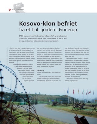 Tema: LUfTkonTroL 
Kosovo-klon befriet 
fra et hul i jorden i Finderup 
man blev læsset hen, når man ikke var til 
gavn andre steder. Den opfattelse ved jeg 
eksisterer, men den passer altså ikke. Det 
er en spændende og udfordrende arbejds-plads, 
siger han. 
Sammenlægningen af nAto’s luftover-vågningscentre 
har givet mere arbejde til 
folkene i Finderup-bunkeren. I løbet af 2008 
overtog CAoC’en ansvaret for det norske, 
det britiske og det islandske luftrum og 
antallet af stillinger er steget fra 66 til 116. 
Flag foran bunkeren fortæller, at det er en 
international fl ok af nordmænd, polakker, 
italienere, tyskere, briter og selvfølgelig 
danskere, der arbejder her. 
- Men her er plads til endnu fl ere fl ag-stænger, 
siger Jan toft. 
CAoC-bunkeren ved Finderup har tidligere haft ry for at være en 
p-plads for aftjente militærfolk, men dette billede er ved at æn-dre 
sig. Vi tog med på øvelse 17 meter under jorden. 
over kort og computerskærme. Øvelsen 
northern Wind er i fuld gang. Et slags reali-stisk 
computerspil inspireret af situationen i 
Kosovo: En massiv nAto-luftoperation styret 
fra Finderup udspiller sig i den lille udbry-dernation 
nopono, der undertrykkes af den 
onde storebror Vulpecula. nAto er gået ind i 
krigen på noponos side. I går blev fjendens 
fl ybaser bombet, og i dag skal fl yene yde 
støtte til soldaterne på jorden. 
Dårligt ry 
Jan toft er chef for CAoC’ens støttefunk-tioner. 
- Det er et hul i jorden rent fysisk, men 
mentalt har det også været opfattelsen 
blandt mange, at det her var et sted, hvor 
- Did the pilot eject? spørger italieneren, og 
ja, det gjorde han. Et af nAtos jagerfl y er 
blevet skudt ned, og nu skal piloten fi ndes. 
tre projektorer kaster landkort op på lærre-derne, 
hvor prikker og linjer indikerer fl y og 
grænser – ikke-eksisterende grænser mellem 
fi ktive lande og en til lejligheden designet 
geografi . 
Combined Air operations Center 1 
(CAoC) ligger i øvelsesterrænet 
i Finderup. Det er et af fi re 
nAto-centre, hvorfra al mili-tær 
fl yvning i Europa bliver 
overvåget og kontrolleret. 
Lige nu diskuteres 
der på italiensk, 
engelsk og dansk 
16 
tEKSt oG Foto: nIELS toFtEGAArD 
 