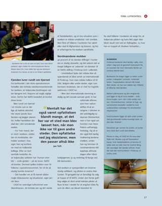 Tema: LUfTkonTroL 
Fjenden lurer rundt om hjørnet 
Fra kortbordet i det store operationsrum 
fortæller den britiske næstkommanderende 
for øvelsen, at Vulpeculas landtropper ryk-ker 
længere ind i nopono ad nogle vigtige 
broer. Derfor har nAto besluttet at bombe 
disse broer. 
Men rundt om hjørnet 
i et mindre rum er der 
lige så hektisk aktivitet. 
Her styrer Jannik Skov 
fjenden og lægger planen 
for, hvilke hændelser der 
skal ske i den simulerede 
øvelse. 
- For hver mand, der 
er med i øvelsen, sidder 
der et modstykke, der 
holder øvelsen i live, 
siger han og konfere-rer 
med en hollandsk 
kollega. Efter en kort 
samtale beslutter de, 
at Vulpeculas soldater har ’human shie-lds’ 
– civile gidsler – på de broer, nAto 
vil bombe. Dermed spilles bolden over til 
folkene i operationsrummet, for vil de så 
stadig bombe broerne? 
- Det handler om at få trænet sådan 
nogle diskussioner og situationer, siger Jan-nik 
Skov. 
CAoC’en overvåger luftrummet over 
Skandinavien, de britiske øer og det meste 
af nordatlanten, og en bro-situation som i 
øvelsen er måske urealistisk i det område. 
Men flere af folkene i bunkeren har været 
eller skal til Afghanistan og Kosovo, og her 
er erfaringerne fra øvelsen værdifulde. 
Nordmændene mobber 
40 procent af de danske stillinger i bunke-ren 
er stadig ubesatte, og det selvom det er 
meget billigere at ’udsende’ en dansker til 
en nAto-stilling i Finderup end i udlandet. 
- umiddelbart lyder det måske ikke så 
spændende at blive sendt ud internationalt 
til Finderup, hvor man måske hellere vil til 
uSA, Belgien eller andre steder, siger Lars 
Karmann Andersen, der er chef for logistik-sektionen 
i CAoC’en. 
- Men den internationale stemning er 
dejlig og det sociale samvær godt. Vi har 
nationale aftener, 
som hver nation 
skiftes til at ar-rangere. 
I oktober er 
det selvfølgelig ty-skernes 
oktoberfest, 
men vi har også set, 
hvordan man fejrer 
Polens uafhængig-hedsdag. 
og så er 
der også lidt kærlig 
rivalisering landene 
imellem, smiler 
han og henviser til 
nordmændenes lidt 
kæphøje attitude 
dagen efter hånd-boldpigernes 
31-19 nederlag til norge ved 
EM-slutrunden. 
Ved øvelsen er spørgsmålet om broerne 
stadig uafklaret, og piloten er endnu ikke 
fundet. til gengæld har et fjendtligt fly valg 
at hoppe af til nAto. under den første golf-krig 
valgte et stort antal irakiske piloter at 
flyve til Iran i stedet for at angribe uSAs fly, 
som de ellers var blevet beordret til. 
BUNKEREN 
Finderup-bunkeren stod færdig i 1985, men 
virker i dag som et gammelt monument fra 
en svunden tid, hvor Danmarks fjende var 
verdens største land. 
Bunkerens tre etager ligger 17 meter under 
jorden, indkapslet i armeret, metertykt 
beton. trappeskakten derned slår knæk 
flere steder, så man kan dække sig i tilfælde 
af ildkamp med fjenden. 
Mellem ydermurene og den omgivende 
jord ligger et lag af Leca-nødder – små, 
brune kugler, som i den civile verden kan 
ses i blomsterkummer. udover at fugt- og 
varmeisolere beskytter nødderne mod 
underjordiske trykbølger fra atombombe-eksplosioner. 
Fordi bunkeren ligger så dybt under jorden, 
skal grundvandet holdes kunstigt nede, så 
den ikke ’drukner’. 
Derudover gør varmen fra jorden, at bunke-rens 
indre året rundt skal afkøles. 
Planen er dog, at CAoC’en fra 2012 skal 
flytte ind i Bunker 1137 på Flyvestation 
Karup, hvor medarbejderne vil komme til 
sidde side om side med Air Control Wing, 
der overvåger det danske luftrum. Hvad 
der skal ske med bunkeren i Finderup, er 
endnu uvist. 
“Mentalt har det 
også været opfattelsen 
blandt mange, at det 
her var et sted man blev 
læsset hen, når man 
ikke var til gavn andre 
steder. Den opfattelse 
ved jeg eksisterer, men 
den passer altså ikke 
Jan Toft 
- Bunkeren har ry for at være et sted, hvor man bliver 
parkeret, siger chefen for administrationen Benny 
Nissen Ravn (th.,) men både han og Lars Karmann 
Andersen (tv.) mener, at det er en forkert opfattelse. 
nu skal folkene i bunkeren så sørge for, at 
Vulpecula-piloten og hans MiG-jager ikke 
bliver skudt ned ved en fejltagelse, nu hvor 
han er hoppet af. Øvelsen fortsætter... 
17 
 