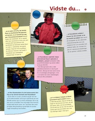 29 
Vidste du…… 
…at et maleri af de fl y, det danske 
fl yver-es Kaj Birksted fl øj igennem 
sin karriere, nu er kommet på væg-gen 
i Forsvarskommandoen? Billedet 
pryder det mødelokale, der er opkaldt 
efter pen-sioneret 
ham. Kunstneren er Erik Lund, pilot med pilotnavn LuE. 
Kaj Birksted var Danmarks største fl yver-es 
under 2. verdenskrig. Han gjorde 
tjeneste i royal Air Force og deltog i 
60 offensive missioner. Han havde ti 
bekræftede og ti ubekræftede 
nedskydninger af tyske fl y. 
… at Flyvevåbnets soldater i 
har det så koldt, at de 
Litauen har bestilt nye jakker? Med ned til 
minusgrader var den udleverede 
18 vinterudrustning ikke varm nok. 
nu en rød jakke med 
Soldaterne får pelsforet bru-ges 
hætte, der i forvejen 130J og Lynx besætninger, 
af C-når de opererer i arktiske områder. 
…at fl ere fl ymekanikere fra det konkursramte Ster-ling 
nu har skrevet kontrakt med Flyvevåbnet? 
- Jeg har fået en ny start, så selvom jeg går ned i løn 
og må skifte landsdel, så får jeg et spændende job med 
fl eksible rammer og en 37 timers arbejdsuge. Det er jeg 
ikke vant til, så familien vil se mig meget mere fremover, 
fortalte niels Henrik Larsen, der i december blev ansat 
på Fighter Wing Skrydstrup og skal fl ytte fra Gundsø-magle 
til Skrydstrup med familien. 
…at Flyvevåbnets radarfolk i Kabul 
International Airport oplevede et 
jordskælv 4. januar? Jordskælvet målte 
5,9 på richterskalaen og varede mellem 
30 og 45 sekunder. 
- Hvis ikke jeg havde vidst, at alle 
beboelsescontainerne er skruet godt 
sammen, ville jeg nok have været nervøs 
for, at overetagen på bygningen, vi bor 
i, var styrtet ned, skrev radarbidragets 
leder Jan efter jordskælvet. 
…at F-16 folkene i Litauen er blevet 
opnormeret med to katte? Kattene 
er døbt Stig og niels. Stig ser de ikke så 
meget til, han kommer kun frem, når der 
skal spises. niels, som ses på billedet, 
ved de altid hvor de har. Han har helt fra 
starten gjort krav på chefens stol, hvor 
han tilbringer dagen i fred og ro. 
 