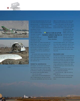 Tema: LUfTkonTroL 
8 
Forsvarets Materielkommando fi k travlt. Der 
var under et halvt år at løbe på, før et helt 
uprøvet koncept – en luftforsvarsradar brugt 
som luftkontrolradar – skulle være klar. 
udover computersystemer, displaysystem 
og software fra Flyve-station 
Værløse lånte 
“Det er nok en af de 
bedste radarer jeg har ar-bejdet 
man et trådløst såkaldt 
”microlink” af Hæren, 
som kunne sende 
signalet fra radaren til 
kontroltårnet. Der blev 
udarbejdet grundige 
lister og planer for, hvilke reservedele der 
skulle bruges – så hver en stump var ført 
i system. Der blev gennemført felttests, 
hvor fl y fl øj over bestemte punkter for 
at kontrollere, at billedet fra radaren var 
retvisende, med den nye opsætning og 
software. 
Brian, fl yveleder 
Den danske radar ankom til Kabul 7. juli 
2005, og dér står den stadig. På fjerde år, 
selvom Herculesfl yet for længst er fl øjet 
hjem. Siden radaren er kommet til, er der 
ikke styrtet fl y ned. 
Slukket for amerikanerne 
Alt fungerer, som det skal i serverrummet, 
og teknikerne fortsætter op ad den sidste 
trappe til øverste etage i tårnet. Her sidder 
en blanding af militære og civile fl yveledere, 
der smilende hilser på DArIS folkene: 
- How are you guys? 
Langs vinduet ud mod landingsbanerne 
står en række skærme, men kun to af dem 
er til at vise radarbilleder med. Den ene viser 
billedet fra DArIS radaren. Den anden står 
på gulvet bag et skrivebord og er slukket. 
- Det er den skærm, der viser det ameri-kanske 
radarbillede, forklarer Peter. Billedet 
fra den danske radar er så meget bedre, 
at tårnpersonalet ikke 
længere bruger det 
billede, de får fra den 
amerikanske radar, der 
også står i lufthavnen. 
Amerikanernes radar 
må nærmest betegnes 
som en antikvitet i 
med 
forhold til DArIS radaren. Der er dog rygter 
om, at den bliver opgraderet i løbet af som-meren, 
men ingen har været i stand til at 
fortælle præcist hvilken type radar det bliver, 
så om den kan erstatte den danske radar, 
vides ikke. 
Den bedste radar 
At lufthavnen stadig har en smule wild-west 
over sig, viser sig hurtigt i kontroltårnet. En 
amerikansk fl yveleder har mistet kontakten 
med et mindre civilt transportfl y. En anden 
fl yveleder peger ud i støvdisen, der i dag har 
nedsat sigtbarheden til 1600 meter. Flyet 
er allerede landet og er ved at taxie ind fra 
landingsbanen. 
Den amerikanske fl yveleder sukker og 
laver en opgivende bevægelse. 
- Look at this shit… siger han træt og 
kalder fl yet op. 
- Bravo Bravo Zero one Four Zero Eight, 
you cannot land without a landing clea-rance. 
FotoGrAF: SØrEn SØGAArD CHrIStEnSEn FotoGrAF: SØrEn SØGAArD CHrIStEnSEn 
I 2004 lå der stadig fl yvrag rundt omkring på lufthavns-området. 
 