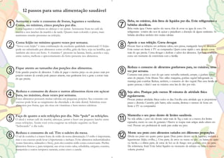 12 passos para uma alimentação saudável

    Aumente e varie o consumo de frutas, legumes e verduras.                                         Beba, no mínimo, dois litros de líquidos por dia. Evite refrigerantes e
1   Coma, no mínimo, cinco porções por dia.                                                     7    bebidas alcoólicas.
                                                                                                     Beba muita água. Outras opções são sucos, chás de ervas ou água de coco. Os
    Coma legumes e verduras no almoço e no jantar. Acrescente fruta no café da
    manhã e nos lanches da manhã e da tarde. Quanto mais colorido o prato, mais                      refrigerantes contêm alto teor de açúcar e prejudicam a absorção de alguns nutrientes. As
    nutrientes estarão presentes na refeição.                                                        bebidas alcoólicas também têm muitas calorias.

    Coma feijão no mínimo quatro vezes por semana.                                                   Aprecie a sua refeição. Coma devagar.
2   “Arroz com feijão” é uma combinação de excelente qualidade nutricional. O feijão
    pode ser substituído por alimentos como ervilha, grão-de-bico, soja ou lentilha, que
                                                                                                8    Procure fazer as refeições em ambiente calmo, sem pressa, mastigando bem os alimentos.
                                                                                                     Evite comer em frente à TV ou computador. Quem come rápido e sem atenção come
    também são ricos em ferro. A vitamina C presente na laranja, limão, acerola e caju,              mais do que precisa. Coma devagar e desfrute o sabor dos alimentos. Aproveite a refeição
    entre outros, melhora o aproveitamento do ferro presente nos alimentos.                          como um momento de convivência com a família.



    Fique atento ao tamanho das porções dos alimentos.                                               Reduza o consumo de alimentos gordurosos para, no máximo, uma
3   Evite grandes porções de alimentos. A idéia de pagar o mesmo preço ou um pouco mais por     9    vez por semana.
                                                                                                     Consuma mais peixes e aves do que carne vermelha retirando, sempre, a gordura visível
    porções maiores de comida pode parecer atraente, mas geralmente leva a gente a comer mais
    do que precisa.                                                                                  antes do preparo. Evite frituras. Não utilize margarina, gordura vegetal hidrogenada ou
                                                                                                     manteiga para cozinhar. Reduza, também, o consumo de óleo vegetal. Para uma família de
                                                                                                     quatro pessoas, o ideal é usar no máximo uma lata de óleo por mês.

    Reduza o consumo de doces e outros alimentos ricos em açúcar                                     Seja ativo. Pratique pelo menos 30 minutos de atividade física
4   para, no máximo, duas vezes por semana.
    Esses alimentos possuem muitas calorias em pequenas porções. Seu consumo em
                                                                                                10   regularmente.
                                                                                                     Procure praticar atividades físicas todos os dias. Escolha uma atividade que te proporcione
    excesso pode levar ao surgimento da obesidade e da cárie dental. Substitua esses                 prazer e diversão. Caminhe pelo bairro, suba escadas, diminua o número de horas em
    alimentos por frutas, que são ricas em vitaminas e bem menos calóricas.                          frente à TV ou computador.


    Faça de quatro a seis refeições por dia. Não “pule” as refeições.                                Mantenha o seu peso dentro de limites saudáveis.
5   O ideal é tomar café da manhã, almoçar, jantar e fazer um pequeno lanche entre
    essas refeições. Assim você evita exagerar na refeição seguinte ou ficar
                                                                                                11   Na vida adulta, o peso não deveria variar mais de 5kg a mais ou a menos dos limites
                                                                                                     esperados, exceto no caso de gestantes. Observe se roupas mais antigas ainda cabem em
    “beliscando” o dia todo.                                                                         você. Procure um profissional de saúde para avaliar seu peso.

    Reduza o consumo de sal. Tire o saleiro da mesa.                                                 Monte seu prato com alimentos variados em diferentes proporções.
6   O sal de cozinha é a maior fonte de sódio da nossa alimentação. O sódio é importante,
    mas o seu excesso pode levar à hipertensão e inchaço. Evite alimentos industrializados
                                                                                                12   Divida seu prato em quatro partes iguais. Duas partes devem ser de legumes, verduras e
                                                                                                     leguminosas (feijão, ervilha...). Uma parte, de arroz ou massa ou pão ou batata ou aipim
    (como biscoitos, enlatados e frios), pois eles contêm sódio como conservante. Prefira            ou farofa; e a última parte, de carne de boi ou de frango. sem gordura, ovos ou peixe.
    alimentos frescos e, para temperar, use ervas como salsa, cebolinha, orégano, coentro,           De sobremesa, fruta! Evite beber líquidos no momento da refeição ou beba o menor
    manjericão e outros temperos naturais, como cravo e canela.                                      volume possível.
 