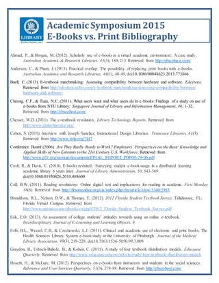 Academic Symposium 2015
E-Books vs. Print Bibliography
Ahmad, P., & Brogan, M. (2012). Scholarly use of e-books in a virtual academic environment: A case study.
Australian Academic & Research Libraries, 43(3), 189-213. Retrieved from http://ebscohost.com/
Anderson, C., & Pham, J. (2013). Practical overlap: The possibility of replacing print books with e-books.
Australian Academic and Research Libraries, 44(1), 40-49. doi:10.1080/00048623.2013.773866
Buell, C. (2013). E-textbook matchmaking: Assessing compatibility between hardware and software. Edcetera.
Retrieved from http://edcetera.rafter.com/e-textbook-matchmaking-assessing-compatibility-between-
hardware-and-software/
Cheong, C.F., & Tuan, N.C. (2011). What users want and what users do in e-books: Findings of a study on use of
e-books from NTU Library. Singapore Journal of Library and Information Management, 40, 1-32.
Retrieved from http://ebscohost.com/
Chesser, W.D. (2011). The e-textbook revolution. Library Technology Reports. Retrieved from
http://www.alatechsource.org/
Cohen, S. (2011). Interview with Joseph Sanchez, Instructional Design Librarian. Tennessee Libraries, 61(3).
Retrieved from http://www.tnla.org/?447
Conference Board (2006). Are They Really Ready to Work? Employers’ Perspectives on the Basic Knowledge and
Applied Skills of New Entrants to the 21st Century U.S. Workforce. Retrieved from
http://www.p21.org/storage/documents/FINAL_REPORT_PDF09-29-06.pdf
Croft, R., & Davis, C. (2010). E-books revisited: Surveying student e-book usage in a distributed learning
academic library 6 years later. Journal of Library Administration, 50, 543-569.
doi:10.1080/01930826.2010.488600
Cull, B.W. (2011). Reading revolutions: Online digital text and implications for reading in academe. First Monday,
16(6). Retrieved from http://firstmonday.org/ojs/index.php/fm/article/view/3340/2985
Donaldson, R.L., Nelson, D.W., & Thomas, E. (2012). 2012 Florida Student Textbook Survey. Tallahassee, FL:
Florida Virtual Campus. Retrieved from
http://www.openaccesstextbooks.org/pdf/2012_Florida_Student_Textbook_Survey.pdf
Falc, E.O. (2013). An assessment of college students’ attitudes towards using an online e-textbook.
Interdisciplinary Journal of E-Learning and Learning Objects, 9.
Folb, B.L., Wessel, C.B., & Czechowski, L.J. (2011). Clinical and academic use of electronic and print books: The
Health Sciences Library System e-book study at the University of Pittsburgh. Journal of the Medical
Library Association, 99(3), 218-228. doi:10.3163/1536-5050.99.3.009
Graydon, B., Urbach-Buholz, B., & Kohen, C. (2011). A study of four textbook distribution models. Educause
Quarterly. Retrieved from http://www.educause.edu/ero/article/study-four-textbook-distribution-models
Hoseth, H., & McLure, M. (2012). Perspectives on e-books from instructors and students in the social sciences.
Reference and User Services Quarterly, 51(3), 278-88. Retrieved from http://ebscohost.com/
 