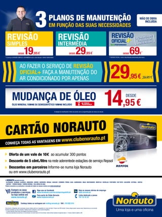 MUDANÇA DE ÓLEO
* O serviço de REVISÃO SIMPLES e INTERMÉDIA inclui o óleo Norauto 15W40/10W40/5W40
3PLANOS DE MANUTENÇÃO
EM FUNÇÃO DAS SUAS NECESSIDADES
MÃO DE OBRA
INCLUÍDA
** REVISÃO OFICIAL+ inclui o óleo Norauto preconizado pela marca
ÓLEO MINERAL 15W40 OU SEMISSINTÉTICO 10W40 INCLUÍDO
REVISÃO
SIMPLES
REVISÃO
INTERMÉDIA
DESDE19,95€
*
DESDE 29,95€
*
DESDE 69€
**
14,95€
DESDE
A seleção do lubrificante é feito de acordo com as especificações da marca do veículo
Documento e fotografias não contratuais, preços válidos salvo erro tipográfico ou rutura de stock. Preços com IVA incluído. Certos artigos podem apenas estar disponíveis por encomenda.
Produtos limitados ao stock existente. Folheto escrito conforme o novo acordo ortográfico.
* O centro Norauto Shop Sintra não dispõe de serviços de oficina.
1
Custo das chamadas da rede fixa 0,10 Eur/minuto e da rede móvel 0,25 Eur/minuto, sendo ambas taxadas ao segundo após o 1º minuto.Valores sujeitos a IVA.
Siga-nos no facebook
www.facebook.com/norautoportugaloficial
Faça parte do Clube Norauto
www.clubenorauto.pt
Veja as nossas ofertas de emprego
njob.norauto.pt
Linha dedicada a pneus
707 10 10 331
Compre os seus
produtos e serviços
na loja online em
www.norauto.pt
A NORAUTO encontra-se em:
· ALFRAGIDE · ALMADA · Alverca · AMADORA · AVEIRO · BARREIRO · BRAGA · CASCAIS · COIMBRA · ÉVORA · GUIA · GUIMARÃES · MAIA · MATOSINHOS · MONTIJO · ODIVELAS · PORTIMÃO · RIO TINTO · Sacavém · SETÚBAL · SINTRA
· SINTRA* · TORRES NOVAS · TORRES VEDRAS · VILA NOVA DE GAIA
Poderá encontrar os contactos e moradas de todos os nossos centros em www.norauto.pt
CONHEÇA TODAS AS VANTAGENS EM www.clubenorauto.pt
Oferta de um vale de 10€ ao acumular 300 pontos
Desconto de 5 cênt./litro na rede aderentede estações de serviço Repsol
Descontos em parceiros Informe-se numa loja Norauto
ou em www.clubenorauto.pt
CARTÃO NORAUTO
AO FAZER O SERVIÇO DE REVISÃO
OFICIAL+ FAÇA A MANUTENÇÃO DO
AR CONDICIONADO POR APENAS 29,95€ 39,95 €
Conheça todas as vantagens em renting.norauto.pt · Telf.: 210 922 014
 