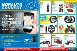 SINTA-SE
SEGURO E
PROTEGIDO!
COM ZERO
PREOCUPAÇÃO E
MENSALIDADES​
GEOLOCALIZAÇÃO
Localiza a viatura em tempo real através do smartphone
ASSISTÊNCIA
Alerta os meus contactos em caso de avaria ou acidente
GESTÃO
Faz a gestão do meu veículo através das aplicações
disponíveis na XeeStore
79,95€
Equipada com um cartão SIM Europa ​sem qualquer custo
adicional​.​​Compatível com tecnologia Android e iOS da Apple.
Com montagem incluída.
139,95€
16
17
5,95€
LÂMPADAS VALLUX
HALOGÉNEO
SUPER WHITE
• Par • H1 • H3 • H4
• H7 • H9 • H11
• HB3/9005
• HB4/9006
DESDE
9,95€
LÂMPADAS
PREMIUM PLUS
2 MÉDIOS + 2 MÍNIMOS
• Luz branca (5000k)
• 12V/55W de potência
• Dobro da iluminação quando
comparada com lâmpadas de
halogéneo com a mesma potência
• H7 • H1 • H3 • H4
• HB3 • HB4/9005 • H11
PREMIUM
PLUS GOLD 9,95 € 12,95€
• Luz amarela • H1• H4 • H7
DESDE
12,95€
SPRAY PARA
JANTES
• A tinta, após de seca,
torna-se numa pelicula
tipo “vinil”
• Protecção da superfície
• Visual diferente
• Fácil de retirar
DESDE
59,95€
JANTES
FARO E MIAMI
• CORES BLACK POLISH
OU CINZA
25%
DESCONTO
10%
DESCONTO
EM TODA A GAMA
DE FILTROS
ESPECÍFICOS
PARA VIATURA*
EM TODA A GAMA
PROFISSIONAL DE
DETALHE AUTO
NEXTZETT
JANTES INFINITY SPIKE
DISPONÍVEL DE 13” ATÉ 20”
4 OU 5 FUROS
LEVE4
PAGUE3
12,95€
17,95 €
CARRO 1/24 COM LUZ E SOM
2137606
• Com luz e som de motor • Escala 1/24 • Pilhas incluídas
12,95€
14,95 €
CARRO RALLY 1/32
776709
• Escala 1/32
• Vários modelos disponíveis: DS3 WRC 2013; VW POLO R WRC
TEAM 2014; MINI John Cooper Works WRC TEAM 2012
19,95€
CARRO R/C NINCO LUZES NEON
2136953 / 2136954
• Modelo Fuji • Modelo Yoko
• Escala 1/18
• Com luzes de neon por baixo
• Bateria incluída
Válido para compras a partir de 80€ efetuadas com o Cartão Norauto+.
TAEG do cartão de crédito: 16,6%. Exemplo para uma compra de 1500€ paga em 12 meses. TAN: 16,30%.
Informe-se junto do Oney Bank Portugal. Sujeito a aprovação.
4xSEM
JUROS
TAN: 0%
DESDE 32,21 €
Exemplo: 2138959 - FILTRO 33-2974 Opel vários modelos
* Disponível por encomenda
TUNING | MINIATURAS
Válido para compras a partir de 200€ efetuadas com o Cartão Norauto+.
TAEG do cartão de crédito: 16,6%. Exemplo para uma compra de 1500€ paga em 12 meses. TAN: 16,30%.
Informe-se junto do Oney Bank Portugal. Sujeito a aprovação.
10xSEM
JUROS
TAN: 0%
13%
DESCONTO
27%
DESCONTO
 