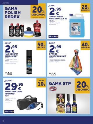10
11
39,95 €
29,95
€
ASPIRADOR 100W
NORAUTO
940150
• 12 v
• Comprimento de cabos
3 metros
• Fornecido com
5 acessórios
5,95 €
2,95
€
MAX COCKPIT
600ML SPRAY
2097519
• Protege e trata o interior
da viatura
• Repele o pó e proporciona
um acabamento brilhante
3,95 €
2,95
€
LIMPA VIDROS
NORAUTO AZUL 5L
2167153
• Perfumado
• Uso direto no depósito
do limpa-vidros
4,99 €
2,99
€
5 PANOS
MICROFIBRA MAX
2004681
• As microfibras atraem e removem
a sujidade protegendo as superfícies.
• Lavável na máquina
DESCONTO
50%
DESCONTO
25%
DESCONTO
40%
POUPE
10€
DESCONTO
20%
GAMA
POLISH
REDEX
GAMA STP
Em produtos assinalados.
Em produtos assinalados.
LIMPEZA
DESCONTO
20%
 
