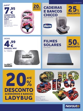 DESCONTO
20%
9,95 €
7,95
€
COBERTURA
DE VOLANTE
GIRLY
40748 • Rosa Bril
40750 • Pink
40762 • Pink Cross
40763 • Pink Line
• Para volantes com um diâmetro
entre 37cm e 39 cm
DESCONTO
25%
CADEIRAS
E BANCOS
CHICCO• Norma ECE R44/04
CONFORTO
ACESSÓRIOS E BANCOS
DESCONTO
20%
ATÉ
LADYBUG • Bancos LadyBug 2/3
• 15-36 kg
• Norma ECE R44/04
• Cortinas LadyBug 44x35 cm
DESDE
4,99
€
PARASOL WRC
• L - 130X70 CM
• XL - 140X80 CM
DESCONTO
50%
FILMES
SOLARES• Várias medidas
 