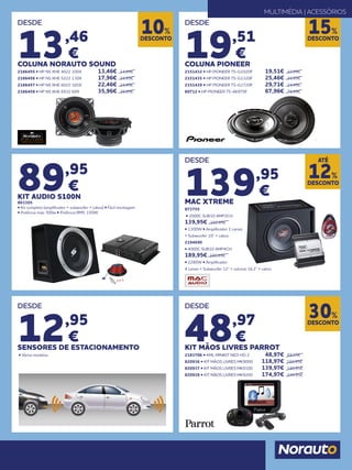 89,95
€
KIT AUDIO S100N
863305
• Kit completo (amplificador + subwoofer + cabos) • Fácil montagem
• Potência máx: 500w • Potência RMS: 150W
DESDE
13,46
€
COLUNA NORAUTO SOUND
2166455 • HP NS XHE 4022 100X 	 13,46€ 	 14,95€
2166456 • HP NS XHE 5222 130X 	 17,96€ 	19,95€
2166457 • HP NS XHE 6022 165X 	 22,46€ 	24,95€
2166458 • HP NS XHE 6932 6X9	 35,96€ 	39,95€
DESDE
48,97
€
KIT MÃOS LIVRES PARROT
2183706 • KML MINIKIT NEO HD 2 	 48,97€ 	69,95€
820936 • KIT MÃOS LIVRES MK9000 	 118,97€ 	169,95€
820937 • KIT MÃOS LIVRES MK9100	 139,97€ 	199,95€
820938 • KIT MÃOS LIVRES MK9200	 174,97€ 	249,95€
DESDE
139,95
€
MAC XTREME
873755
• 2000C SUB10 AMP2CH 	
139,95€ 159,95€
• 1300W • Amplificador 2 canais
+ Subwoofer 10” + cabos
2194690
• 4000C SUB10 AMP4CH 	
189,95€ 199,95€
• 2280W • Amplificador
4 canais + Subwoofer 12” + colunas 16.2” + cabos
DESDE
19,51
€
COLUNA PIONEER
2151432 • HP PIONEER TS-G1020F 	 19,51€ 	 22,95€
2151435 • HP PIONEER TS-G1320F 	 25,46€ 	29,95€
2151439 • HP PIONEER TS-G1720F 	 29,71€ 	34,95€
60712 • HP PIONEER TS-A6970F	 67,96€ 	79,95€
DESCONTO
10%
DESCONTO
30%
DESCONTO
15%
MULTIMÉDIA | ACESSÓRIOS
DESCONTO
12%
ATÉ
DESDE
12,95
€
SENSORES DE ESTACIONAMENTO
• Vários modelos
 