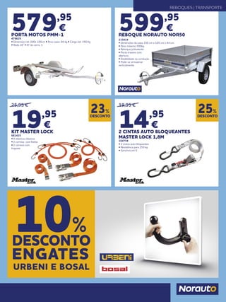 REBOQUES | TRANSPORTE
599,95
€
REBOQUE NORAUTO NOR50
233814
• Dimensões da caixa 150 cm x 105 cm x 44 cm.
• Peso máximo 500kg.
• Reboque polivalente
• Porta traseira com
abertura
• Estabilidade na condução
• Pode-se armazenar
verticalmente
579,95
€
PORTA MOTOS PMM-1
479629
• Dimensão útil: 200x 100cm • Peso vazio: 66 kg • Carga útil: 350 Kg
• Roda 10” • Nº de carris: 1
25,95 €
19,95
€
KIT MASTER LOCK
681425
• 4 elásticos clássicos
• 2 correias com fivelas
• 2 correias com
linguete
19,95 €
14,95
€
2 CINTAS AUTO BLOQUEANTES
MASTER LOCK 1,8M
364758
• 2 cintos auto bloquentes
• Resistência para 250 kg
• Ganchos em S
DESCONTO
23%
DESCONTO
25%
DESCONTO
10%
ENGATES
URBENI E BOSAL
 