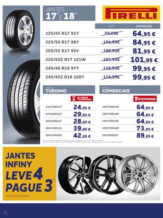 2
3
165/70R14R
64,95 €
185/75R14R
64,95 €
195/70R15R
64,95 €
195/75R16R
73,95 €
205/65R16T
89,95 €
PVP PROMOÇÃO
225/45 R17 91Y 79,95€ 64,95 €
225/50 R17 98Y 104,95€ 84,95 €
205/55 R17 95V 100,95€ 81,95 €
225/55Z R17 101W 103,95€ 101,95 €
245/40 R18 97Y 119,95€ 99,95 €
245/45Z R18 100Y 119,95€ 99,95 €
PNEUS
COMERCIAIS
JANTES
17’’
E18’’
Os preços publicados neste folheto referem-se ao preço unitário do pneu e incluem o IVA correspondente.
Estes preços incluem também, tal como obriga o DL n.ª111/2001 de 6 de abril, a taxa de gestão de pneus usados pela entidade competente.
JANTES
INFINY
LEVE4
PAGUE3
*
* Em produtos assinalados.
155/70R13T
24,95 €
175/65R14T
29,95 €
165/65R14T
28,95 €
185/55R15V
39,95 €
205/55R16V
42,95 €
PNEUS
TURISMO
 