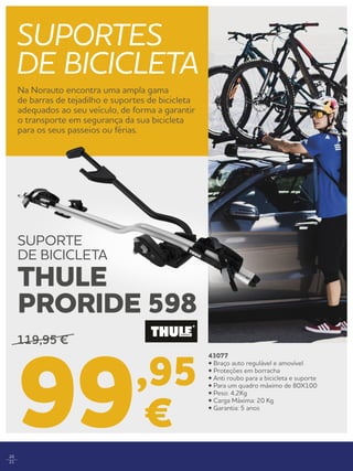 20
21
SUPORTES
DE BICICLETA
Na Norauto encontra uma ampla gama
de barras de tejadilho e suportes de bicicleta
adequados ao seu veículo, de forma a garantir
o transporte em segurança da sua bicicleta
para os seus passeios ou férias.
43077
• Braço auto regulável e amovível
• Proteções em borracha
• Anti roubo para a bicicleta e suporte
• Para um quadro máximo de 80X100
• Peso: 4,2Kg
• Carga Máxima: 20 Kg
• Garantia: 5 anos
119,95 €
99,95
€
SUPORTE
DE BICICLETA
THULE
PRORIDE 598
 