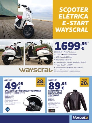 69,95 €
49,95
€
CAPACETE JET RIDE NEW 701 DAMIER
2097000 • Branco S | 2097001 • Branco M
2097002 • Branco L | 2097003 • Branco XL
2096996 • Preto S
2096997 • Preto M
2096998 • Preto L
2096999 • Preto XL
• Revestimento anti reflector
• Viseira extraível
• Resistente a golpes (policarbonato)
• Fecho micrométrico
109,95 €
89,95
€
BLUSÃO MOTO
RSW ATACAMA
VENTILADO
943602 • M
943603 • L
943925 • XL
943926 • XXL
• Ideal para tempo quente
• Tecido exterior em 100%
poliéster 600.D
• Elementos refletores:
frente, braços e costas
DESCONTO
28%
POUPE
20€
SCOOTER
ELÉTRICA
E-START
WAYSCRAL
1699,95
(1)
€
2133814 • Preto/Castanho
2133815 • Branco / Vermelho
• 0,50 € a cada 100/km
• Bateria lítio extraível
• Carregamento tomada doméstica (220V)
• Motor Bosch® 1200W
• Autonomia 40-60Km e até 120Km(2)
(1) Acresce 209€ de despesas de registo e matrícula
(2) Colocando segunda bateria - vendida separadamente
 