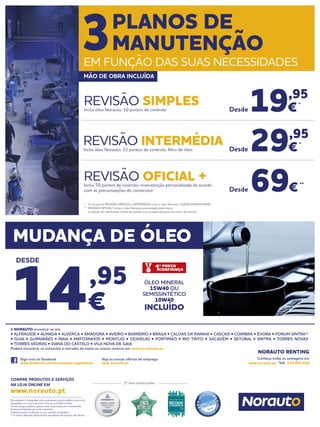 Documento e fotografias não contratuais, preços válidos salvo erro
tipográfico ou rutura de stock. Preços com IVA incluído.
Certos artigos podem apenas estar disponíveis por encomenda.
Produtos limitados ao stock existente.
Folheto escrito conforme o novo acordo ortográfico.
(1)
O centro Norauto Shop Sintra não dispõe de serviços de oficina.
Siga-nos no facebook
www.facebook.com/norautoportugaloficial
Veja as nossas ofertas de emprego
njob.norauto.pt
2º ano consecutivo
COMPRE PRODUTOS E SERVIÇOS
NA LOJA ONLINE EM
www.norauto.pt
Conheça todas as vantagens em
www.norauto.pt · Telf.: 210 922 014
A NORAUTO encontra-se em:
• ALFRAGIDE • ALMADA • ALVERCA • AMADORA • AVEIRO • BARREIRO • BRAGA • CALDAS DA RAINHA • CASCAIS • COIMBRA • ÉVORA • FORUM SINTRA(1)
• GUIA • GUIMARÃES • MAIA • MATOSINHOS • MONTIJO • ODIVELAS • PORTIMÃO • RIO TINTO • SACAVÉM • SETÚBAL • SINTRA • TORRES NOVAS
• TORRES VEDRAS • VIANA DO CASTELO • VILA NOVA DE GAIA
Poderá encontrar os contactos e moradas de todos os nossos centros em centros.norauto.pt
NORAUTO RENTING
* 	 O serviço de REVISÃO SIMPLES e INTERMÉDIA inclui o óleo Norauto 15W40/10W40/5W40.
**	 REVISÃO OFICIAL+ inclui o óleo Norauto preconizado pela marca.
	 A seleção do lubrificante é feito de acordo com as especificações da marca do veículo.
19,95
€*
69€**
29,95
€*
REVISÃO SIMPLESInclui óleo Norauto, 10 pontos de controlo
REVISÃO OFICIAL +Inclui 70 pontos de controlo, manutenção personalizada de acordo
com as preconizações do construtor
REVISÃO INTERMÉDIAInclui óleo Norauto, 22 pontos de controlo, filtro de óleo Desde
Desde
Desde
3PLANOS DE
MANUTENÇÃO
EM FUNÇÃO DAS SUAS NECESSIDADES
MÃO DE OBRA INCLUÍDA
MUDANÇA DE ÓLEO
14,95
€
DESDE
ÓLEO MINERAL
15W40 OU
SEMISSINTÉTICO
10W40
INCLUÍDO
 