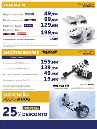 4
5
PREÇO ÚNICO
Pastilhas incluem indicador de desgaste se aplicado de origem.
Para veículos com cilindrada igual ou superior a 2.0 cc o preço está disponível sob consulta num centro Norauto.
Ver condições em loja.
Pastilhas de travão . . . . . . . . . .  49,95€
Pastilhas de travão . . . . . . . . .  69,95€
Pastilhas + Discos . . . . . . . . 129,95€
Pastilhas + Discos
. . . . . . . . . . . . . . . . . . 199,95€
Suplemento discos de travão com rolamento . . . . . . . . . . . . . . . . . . . . . 150€
TRAVAGEM MÃO DE OBRA
INCLUÍDA
AMORTECEDORES MÃO DE OBRA
INCLUÍDA
2 amortecedores DIANTEIROS Monroe® . . . . . . . . . . . . . 159,95€
(1)
2 amortecedores TRASEIROS Monroe® . . . . . . . . . . . . . . 139,95€
(1)
Pack suporte amortecedor com rolamento (MK) x 2 . . . . . . .  49,95€
(2)
Kit proteção amortecedores (Fole PK) . . . . . . . . . . . . . . . . . . . .  19,95€
(3)
(1)
Inclui: 2 amortecedores Monroe® originais + montagem. 
(2)
Inclui 2 pratos apoio amortecedor (MK) com montagem. 
(3)
Inclui 2 batentes (PK) com montagem.
Consulte as condições num centro Norauto, junto a um vendedor.
Válida se os amortecedores Monroe originais forem
montados com os respectivos pratos (MK) e batentes (PK)
GARANTIA 4 ANOS
SUSPENSÃO
PEÇAS MOOG
DESCONTO25%
 