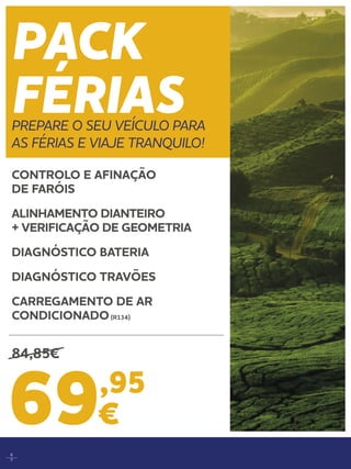 6
7
PACK
FÉRIASPREPARE O SEU VEÍCULO PARA
AS FÉRIAS E VIAJE TRANQUILO!
69,95
€
CONTROLO E AFINAÇÃO
DE FARÓIS 	
ALINHAMENTO DIANTEIRO
+ VERIFICAÇÃO DE GEOMETRIA 	
DIAGNÓSTICO BATERIA	
DIAGNÓSTICO TRAVÕES	
CARREGAMENTO DE AR
CONDICIONADO(R134) 	
84,85€
 