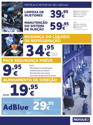 ALINHAMENTO DE DIREÇÃO
19,95
€
34,95
€
Desde
PACK SEGURANÇA PNEUS
MUDANÇA DO LÍQUIDO
DE REFRIGERAÇÃO
9,95
€
Inclui:
· Montagem e equilibragem
· Substituição da válvula
· Enchimento com azoto
· Contrato de garantia de pneus
O valor do
serviço inclui
o produto
AUDI A4, A5, A6, Q5, Q7 Clean Diesel
BMW Serie 1, 3, 5, X3, X5, Blue Performance
CITROËN DS3, DS5; C4 Cactus, Picasso Blue HDI
VW Passat, Sharan Blue TDI
MERCEDES Clase E, GL, GLK Blue TEC
PEUGEOT 308, 3008, 508, 5008 Blue HDI
Inclui o valor do produto.29,95
€
Reposição de nível
AdBlue®
39,95 €
PROTEJA O MOTOR DO SEU VEÍCULO
39,95
€
59,95
€
*
LIMPEZA DE
INJETORES
MANUTENÇÃO
DO SISTEMA
DE INJEÇÃO
Maximiza a performance
Melhora o ambiente
Minimiza o consumo
Maior proteção
Inclui
Limpeza de injetores
Filtro de combustível
Mão de obra
* Ver condições num centro Norauto
 