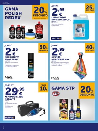 10
11
39,95 €
29,95
€
ASPIRADOR 100W
NORAUTO
940150
• 12 v
• Comprimento de cabos
3 metros
• Fornecido com
5 acessórios
5,95 €
2,95
€
MAX COCKPIT
600ML SPRAY
2097519
• Protege e trata o interior
da viatura
• Repele o pó e proporciona
um acabamento brilhante
3,95 €
2,95
€
LIMPA VIDROS
NORAUTO AZUL 5L
2167153
• Perfumado
• Uso direto no depósito
do limpa-vidros
4,99 €
2,99
€
5 PANOS
MICROFIBRA MAX
2004681
• As microfibras atraem e removem
a sujidade protegendo as superfícies.
• Lavável na máquina
DESCONTO
50%
DESCONTO
25%
DESCONTO
40%
POUPE
10€
DESCONTO
20%
GAMA
POLISH
REDEX
GAMA STP
Em produtos assinalados.
Em produtos assinalados.
LIMPEZA
DESCONTO
20%
 