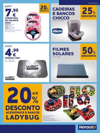 DESCONTO
20%
9,95 €
7,95
€
COBERTURA
DE VOLANTE
GIRLY
40748 • Rosa Bril
40750 • Pink
40762 • Pink Cross
40763 • Pink Line
• Para volantes com um diâmetro
entre 37cm e 39 cm
DESCONTO
25%
CADEIRAS
E BANCOS
CHICCO• Norma ECE R44/04
CONFORTO
ACESSÓRIOS E BANCOS
DESCONTO
20%
ATÉ
LADYBUG • Bancos LadyBug 2/3
• 15-36 kg
• Norma ECE R44/04
• Cortinas LadyBug 44x35 cm
DESDE
4,99
€
PARASOL WRC
• L - 130X70 CM
• XL - 140X80 CM
DESCONTO
50%
FILMES
SOLARES• Várias medidas
 
