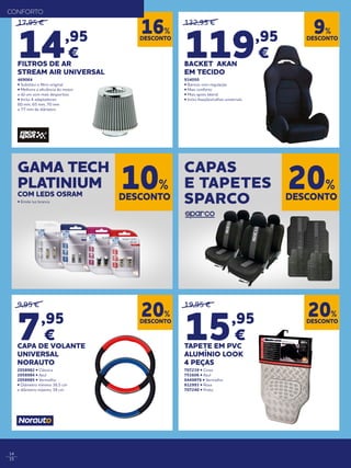 14
15
19,95 €
15,95
€
TAPETE EM PVC
ALUMÍNIO LOOK
4 PEÇAS
707239 • Cinza
751606 • Azul
0449876 • Vermelho
812993 • Rosa
707240 • Preto
9,95 €
7,95
€
CAPA DE VOLANTE
UNIVERSAL
NORAUTO
2058982 • Clássica
2058984 • Azul
2058985 • Vermelho
• Diâmetro mínimo 36,5 cm
e diâmetro máximo 38 cm
132,95 €
119,95
€
BACKET AKAN
EM TECIDO
934050
• Bancos com regulação
• Mais conforto
• Mais apoio lateral
• Inclui fixações/calhas universais
17,95 €
14,95
€
FILTROS DE AR
STREAM AIR UNIVERSAL
469064
• Substitui o filtro original
• Melhora a eficiência do motor
e dá um som mais desportivo
• Inclui 4 adaptadores:
60 mm, 65 mm, 70 mm
e 77 mm de diâmetro
DESCONTO
9%
DESCONTO
20%
DESCONTO
20%
DESCONTO
16%
DESCONTO
10%
DESCONTO
20%
GAMA TECH
PLATINIUM
COM LEDS OSRAM
• Emite luz branca
CAPAS
E TAPETES
SPARCO
CONFORTO
 