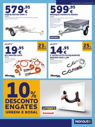 REBOQUES | TRANSPORTE
599,95
€
REBOQUE NORAUTO NOR50
233814
• Dimensões da caixa 150 cm x 105 cm x 44 cm.
• Peso máximo 500kg.
• Reboque polivalente
• Porta traseira com
abertura
• Estabilidade na condução
• Pode-se armazenar
verticalmente
579,95
€
PORTA MOTOS PMM-1
479629
• Dimensão útil: 200x 100cm • Peso vazio: 66 kg • Carga útil: 350 Kg
• Roda 10” • Nº de carris: 1
25,95 €
19,95
€
KIT MASTER LOCK
681425
• 4 elásticos clássicos
• 2 correias com fivelas
• 2 correias com
linguete
19,95 €
14,95
€
2 CINTAS AUTO BLOQUEANTES
MASTER LOCK 1,8M
364758
• 2 cintos auto bloquentes
• Resistência para 250 kg
• Ganchos em S
DESCONTO
23%
DESCONTO
25%
DESCONTO
10%
ENGATES
URBENI E BOSAL
 