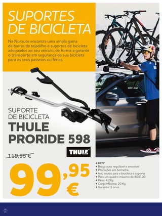 20
21
SUPORTES
DE BICICLETA
Na Norauto encontra uma ampla gama
de barras de tejadilho e suportes de bicicleta
adequados ao seu veículo, de forma a garantir
o transporte em segurança da sua bicicleta
para os seus passeios ou férias.
43077
• Braço auto regulável e amovível
• Proteções em borracha
• Anti roubo para a bicicleta e suporte
• Para um quadro máximo de 80X100
• Peso: 4,2Kg
• Carga Máxima: 20 Kg
• Garantia: 5 anos
119,95 €
99,95
€
SUPORTE
DE BICICLETA
THULE
PRORIDE 598
 