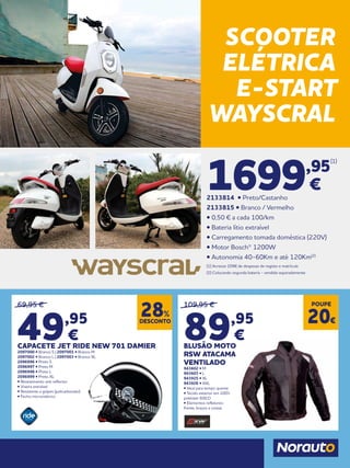 69,95 €
49,95
€
CAPACETE JET RIDE NEW 701 DAMIER
2097000 • Branco S | 2097001 • Branco M
2097002 • Branco L | 2097003 • Branco XL
2096996 • Preto S
2096997 • Preto M
2096998 • Preto L
2096999 • Preto XL
• Revestimento anti reflector
• Viseira extraível
• Resistente a golpes (policarbonato)
• Fecho micrométrico
109,95 €
89,95
€
BLUSÃO MOTO
RSW ATACAMA
VENTILADO
943602 • M
943603 • L
943925 • XL
943926 • XXL
• Ideal para tempo quente
• Tecido exterior em 100%
poliéster 600.D
• Elementos refletores:
frente, braços e costas
DESCONTO
28%
POUPE
20€
SCOOTER
ELÉTRICA
E-START
WAYSCRAL
1699,95
(1)
€
2133814 • Preto/Castanho
2133815 • Branco / Vermelho
• 0,50 € a cada 100/km
• Bateria lítio extraível
• Carregamento tomada doméstica (220V)
• Motor Bosch® 1200W
• Autonomia 40-60Km e até 120Km(2)
(1) Acresce 209€ de despesas de registo e matrícula
(2) Colocando segunda bateria - vendida separadamente
 