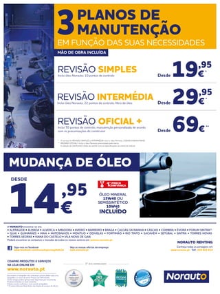 Documento e fotografias não contratuais, preços válidos salvo erro
tipográfico ou rutura de stock. Preços com IVA incluído.
Certos artigos podem apenas estar disponíveis por encomenda.
Produtos limitados ao stock existente.
Folheto escrito conforme o novo acordo ortográfico.
(1)
O centro Norauto Shop Sintra não dispõe de serviços de oficina.
Siga-nos no facebook
www.facebook.com/norautoportugaloficial
Veja as nossas ofertas de emprego
njob.norauto.pt
2º ano consecutivo
COMPRE PRODUTOS E SERVIÇOS
NA LOJA ONLINE EM
www.norauto.pt
Conheça todas as vantagens em
www.norauto.pt · Telf.: 210 922 014
A NORAUTO encontra-se em:
• ALFRAGIDE • ALMADA • ALVERCA • AMADORA • AVEIRO • BARREIRO • BRAGA • CALDAS DA RAINHA • CASCAIS • COIMBRA • ÉVORA • FORUM SINTRA(1)
• GUIA • GUIMARÃES • MAIA • MATOSINHOS • MONTIJO • ODIVELAS • PORTIMÃO • RIO TINTO • SACAVÉM • SETÚBAL • SINTRA • TORRES NOVAS
• TORRES VEDRAS • VIANA DO CASTELO • VILA NOVA DE GAIA
Poderá encontrar os contactos e moradas de todos os nossos centros em centros.norauto.pt
NORAUTO RENTING
* 	 O serviço de REVISÃO SIMPLES e INTERMÉDIA inclui o óleo Norauto 15W40/10W40/5W40.
**	 REVISÃO OFICIAL+ inclui o óleo Norauto preconizado pela marca.
	 A seleção do lubrificante é feito de acordo com as especificações da marca do veículo.
19,95
€*
69€**
29,95
€*
REVISÃO SIMPLESInclui óleo Norauto, 10 pontos de controlo
REVISÃO OFICIAL +Inclui 70 pontos de controlo, manutenção personalizada de acordo
com as preconizações do construtor
REVISÃO INTERMÉDIAInclui óleo Norauto, 22 pontos de controlo, filtro de óleo Desde
Desde
Desde
3PLANOS DE
MANUTENÇÃO
EM FUNÇÃO DAS SUAS NECESSIDADES
MÃO DE OBRA INCLUÍDA
MUDANÇA DE ÓLEO
14,95
€
DESDE
ÓLEO MINERAL
15W40 OU
SEMISSINTÉTICO
10W40
INCLUÍDO
 