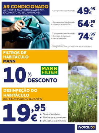 49,95
*
€
64,95
*
€
74,95
*
€
Carregamento ar condicionado
	 Carregamento ar condicionado
+	Desinfeção de habitáculo
	 Carregamento ar condicionado
+	Desinfeção de habitáculo
+	Filtro de habitáculo
*
Valores para o gás R134A.
	Carregamento com gás R1234YF desde 129,95 €.
AR CONDICIONADO
MELHORE A TEMPERATURA AMBIENTE
E CONFORTO NO SEU AUTOMÓVEL
DESINFEÇÃO DO
HABITÁCULO
RESPIRE AR PURO NO SEU CARRO
FILTROS DE
HABITÁCULO
MANN
19,95
€
	 Elimina bactérias
	 Elimina os maus odores
	 Em apenas 15 minutos
%
DESCONTO10
 