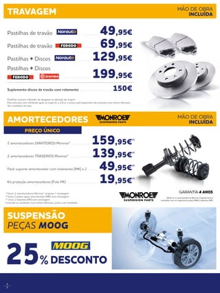 4
5
PREÇO ÚNICO
Pastilhas incluem indicador de desgaste se aplicado de origem.
Para veículos com cilindrada igual ou superior a 2.0 cc o preço está disponível sob consulta num centro Norauto.
Ver condições em loja.
Pastilhas de travão . . . . . . . . . .  49,95€
Pastilhas de travão . . . . . . . . .  69,95€
Pastilhas + Discos . . . . . . . . 129,95€
Pastilhas + Discos
. . . . . . . . . . . . . . . . . . 199,95€
Suplemento discos de travão com rolamento . . . . . . . . . . . . . . . . . . . . . 150€
TRAVAGEM MÃO DE OBRA
INCLUÍDA
AMORTECEDORES MÃO DE OBRA
INCLUÍDA
2 amortecedores DIANTEIROS Monroe® . . . . . . . . . . . . . 159,95€
(1)
2 amortecedores TRASEIROS Monroe® . . . . . . . . . . . . . . 139,95€
(1)
Pack suporte amortecedor com rolamento (MK) x 2 . . . . . . .  49,95€
(2)
Kit proteção amortecedores (Fole PK) . . . . . . . . . . . . . . . . . . . .  19,95€
(3)
(1)
Inclui: 2 amortecedores Monroe® originais + montagem. 
(2)
Inclui 2 pratos apoio amortecedor (MK) com montagem. 
(3)
Inclui 2 batentes (PK) com montagem.
Consulte as condições num centro Norauto, junto a um vendedor.
Válida se os amortecedores Monroe originais forem
montados com os respectivos pratos (MK) e batentes (PK)
GARANTIA 4 ANOS
SUSPENSÃO
PEÇAS MOOG
DESCONTO25%
 