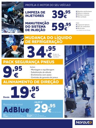 ALINHAMENTO DE DIREÇÃO
19,95
€
34,95
€
Desde
PACK SEGURANÇA PNEUS
MUDANÇA DO LÍQUIDO
DE REFRIGERAÇÃO
9,95
€
Inclui:
· Montagem e equilibragem
· Substituição da válvula
· Enchimento com azoto
· Contrato de garantia de pneus
O valor do
serviço inclui
o produto
AUDI A4, A5, A6, Q5, Q7 Clean Diesel
BMW Serie 1, 3, 5, X3, X5, Blue Performance
CITROËN DS3, DS5; C4 Cactus, Picasso Blue HDI
VW Passat, Sharan Blue TDI
MERCEDES Clase E, GL, GLK Blue TEC
PEUGEOT 308, 3008, 508, 5008 Blue HDI
Inclui o valor do produto.29,95
€
Reposição de nível
AdBlue®
39,95 €
PROTEJA O MOTOR DO SEU VEÍCULO
39,95
€
59,95
€
*
LIMPEZA DE
INJETORES
MANUTENÇÃO
DO SISTEMA
DE INJEÇÃO
Maximiza a performance
Melhora o ambiente
Minimiza o consumo
Maior proteção
Inclui
Limpeza de injetores
Filtro de combustível
Mão de obra
* Ver condições num centro Norauto
 