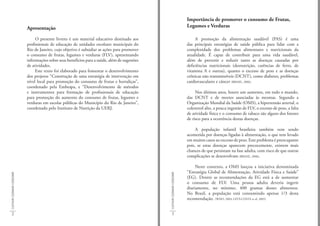 Importância de promover o consumo de Frutas,
                             Apresentação                                                                                     Legumes e Verduras

                                  O presente livreto é um material educativo destinado aos                                         A promoção da alimentação saudável (PAS) é uma
                             profissionais de educação de unidades escolares municipais do                                    das principais estratégias de saúde pública para lidar com a
                             Rio de Janeiro, cujo objetivo é subsidiar as ações para promover                                 complexidade dos problemas alimentares e nutricionais da
                             o consumo de frutas, legumes e verduras (FLV), apresentando                                      atualidade. É capaz de contribuir para uma vida saudável,
                             informações sobre seus benefícios para a saúde, além de sugestões                                além de prevenir e reduzir tanto as doenças causadas por
                             de atividades.                                                                                   deficiências nutricionais (desnutrição, carências de ferro, de
                                  Este texto foi elaborado para fomentar o desenvolvimento                                    vitamina A e outras), quanto o excesso de peso e as doenças
                             dos projetos “Construção de uma estratégia de intervenção em                                     crônicas não transmissíveis (DCNT), como diabetes, problemas
                             nível local para promoção do consumo de frutas e hortaliças”,                                    cardiovasculares e câncer (BRASIL, 2006).
                             coordenado pela Embrapa, e “Desenvolvimento de métodos
                             e instrumentos para formação de profissionais de educação                                             Nos últimos anos, houve um aumento, em todo o mundo,
                             para promoção do aumento do consumo de frutas, legumes e                                         das DCNT e de mortes associadas às mesmas. Segundo a
                             verduras em escolas públicas do Município do Rio de Janeiro”,                                    Organização Mundial da Saúde (OMS), a hipertensão arterial, o
                             coordenado pelo Instituto de Nutrição da UERJ.                                                   colesterol alto, a pouca ingestão de FLV, o excesso de peso, a falta
                                                                                                                              de atividade física e o consumo de tabaco são alguns dos fatores
                                                                                                                              de risco para a ocorrência destas doenças.

                                                                                                                                   A população infantil brasileira também vem sendo
                                                                                                                              acometida por doenças ligadas à alimentação, o que tem levado
                                                                                                                              em muitos casos ao excesso de peso. Este problema é preocupante
                                                                                                                              pois, se estas doenças aparecem precocemente, existem mais
                                                                                                                              chances de que persistam na fase adulta, com risco de que outras
                                                                                                                              complicações se desenvolvam (BRASIL, 2008).

                                                                                                                                   Neste contexto, a OMS lançou a iniciativa denominada
                                                                                                                              “Estratégia Global de Alimentação, Atividade Física e Saúde”
CULTIVAR COZINHAR CONSUMIR




                                                                                                 CULTIVAR COZINHAR CONSUMIR
                                                                                                                              (EG). Dentre as recomendações da EG está a de aumentar
                                                                                                                              o consumo de FLV. Uma pessoa adulta deveria ingerir
                                                                                                                              diariamente, no mínimo, 400 gramas desses alimentos.
                                                                                                                              No Brasil, a população está consumindo apenas 1/3 desta
                                                                                                                              recomendação. (WHO, 2003; LEVY-COSTA et al, 2005)


    2                                                                                                3
 