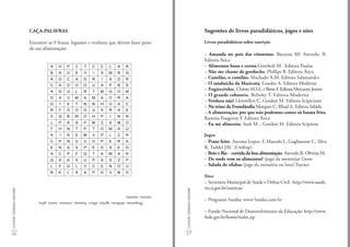CAÇA-PALAVRAS                                                                                            Sugestões de livros paradidáticos, jogos e sites

                             Encontre as 9 frutas, legumes e verduras que devem fazer parte                                           Livros paradidáticos sobre nutrição
                             de sua alimentação:
                                                                                                                                      – Amanda no país das vitaminas. Bacurau RF, Azevedo, B.
                                                                                                                                      Editora Ática
                                        A    H    P    C    T    C     C    L    A    R                                               – Alimentos bons e certos.Gomboli M. Editora Paulus
                                        B    A    U    E    V     I    A    M    B    Q                                               – Não me chame de gorducha. Phillips B. Editora Ática
                                        A    D    C    A    G    R     I    A    O    R                                               – Camilão, o comilão. Machado A.M. Editora Salamandra
                                        C    A    O    O    O    U     A    P    B    S                                               – O sanduíche da Maricota. Guedes A. Editora Moderna
                                        A    G    U    L    R     T   M     Q    O    M
                                                                                                                                      – Fogãozinho. Christo M.S.L. e Betto F. Editora Mercuryo Jovem
                                                                                                                                      – O grande rabanete. Belinky T. Editora Moderna
                                        D    X    V    M    A    M     A    O    R    A
                                                                                                                                      – Verdura não! Llewwllyn C, Gordon M. Editora Scipicione
                                        G    I    E    T    N    B     H    O    A    C
                                                                                                                                      – No reino da Frutolândia.Marques C, Rhod A. Editora Sabida
                                        R    F    O    O    G    U     A    R    A    E
                                                                                                                                      – A alimentação: por que não podemos comer só batata frita.
                                        A    Q    B    M    O    H     P    I    N    N
                                                                                                                                      Rastoin-Faugeron F. Editora Ática
                                        L    P    A    A    P    M     Z    X    M    O                                               – Eu me alimento. Sush M. , Gordon M. Editora Scipione
                                        F    H    N    T    P     T   O     M    A    U
                                        A    I    A    E    M    V     P    L    Z    R                                               Jogos
                                        C    P    N    G    V    O     P    E    R    A                                               – Prato feito. Ancona Lopez, F, Macedo L, Gaglianone C, Silva
                                        E    N    A    X    P    E     S    S    E    G                                               R, Taddei JAC (Unifesp)
                                        A    C    P    F    Q     T    A    M    A    R                                               – Beto e Bia – corrida da boa alimentação. Azevedo B, Oliveira M.
                                        Q    A    A    X    U    P     S    S    Z    P                                               – De onde vem os alimentos? (jogo da memória) Grow
                                        L    F    G    L    V    C     E    N    O    U                                               – Salada de sílabas (jogo da memória ou loto) Toyster
                                        R    E    L    S    A    P    G     V    B    D
                                                                                                                                      Sites
                                                                                                                                      – Secretaria Municipal de Saúde e Defesa Civil : http://www.saude.
                                                                                                                                      rio.rj.gov.br/nutricao
CULTIVAR COZINHAR CONSUMIR




                                                                                                         CULTIVAR COZINHAR CONSUMIR
                                 tomate, mamão.
                                     Respostas: abóbora, agrião, alface, banana, cenoura, couve, pêra,                                – Programa 5aodia: www.5aodia.com.br

                                                                                                                                      – Fundo Nacional de Desenvolvimento da Educação: http://www.
                                                                                                                                      fnde.gov.br/home/index.jsp


16                                                                                                       17
 