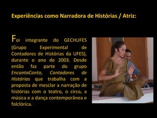   F oi integrante do GECHUFES (Grupo Experimental de Contadores de Histórias da UFES), durante o ano de 2003. Desde então faz parte do grupo  EncantaConto, Contadores de Histórias  que trabalha com a proposta de mesclar a narração de histórias com o teatro, o circo, a música e a dança contemporânea e folclórica. Experiências como Narradora de Histórias / Atriz: 